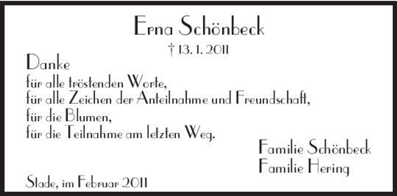 <p>Erna Schönbeck<br />Danke<br />† 13. 1. 2011</p><p>für alle tröstenden Worte, für alle Zeichen der Anteilnahme und Freundschaft, für die Blumen, für die Teilnahme am letzten Weg.<br />Stade, im Februar 2011</p><p>Familie Schönbeck Familie Hering</p>