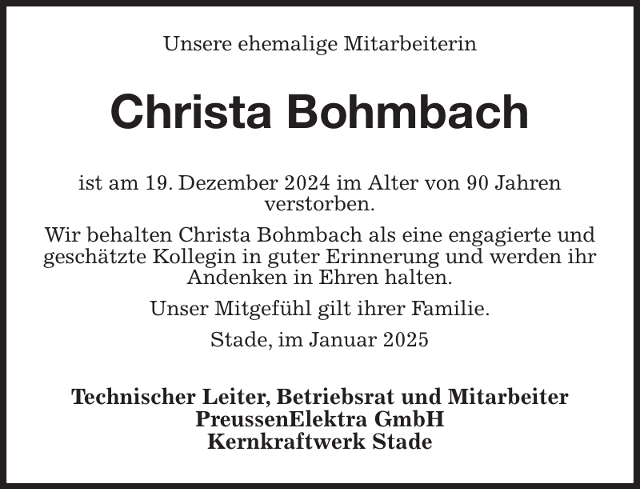 <p>Unsere ehemalige Mitarbeiterin<br />Christa Bohmbach<br />ist am 19. Dezember 2024 im Alter von 90 Jahren<br />verstorben.<br />Wir behalten Christa Bohmbach als eine engagierte und geschätzte Kollegin in guter Erinnerung und werden ihr Andenken in Ehren halten.<br />Unser Mitgefühl gilt ihrer Familie.<br />Stade, im Januar 2025<br />Technischer Leiter, Betriebsrat und Mitarbeiter<br />PreussenElektra GmbH<br />Kernkraftwerk Stade</p>