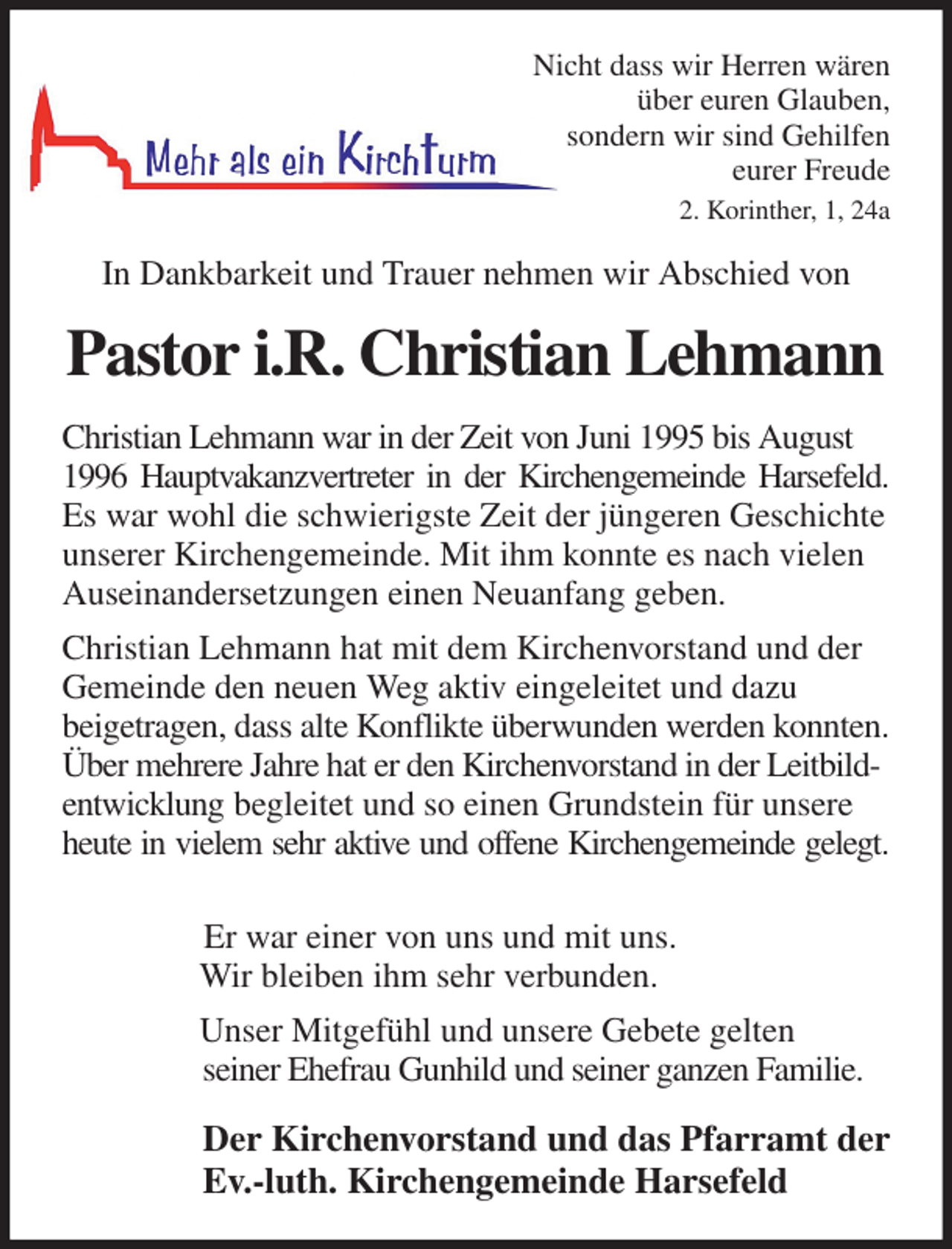 <p>Nicht dass wir Herren wären<br />über euren Glauben,<br />sondern wir sind Gehilfen<br />eurer Freude<br />2. Korinther, 1, 24a<br />In Dankbarkeit und Trauer nehmen wir Abschied von<br />Pastor i.R. Christian Lehmann<br />Christian Lehmann war in der Zeit von Juni 1995 bis August 1996 Hauptvakanzvertreter in der Kirchengemeinde Harsefeld.<br />Es war wohl die schwierigste Zeit der jüngeren Geschichte unserer Kirchengemeinde. Mit ihm konnte es nach vielen Auseinandersetzungen einen Neuanfang geben.<br />Christian Lehmann hat mit dem Kirchenvorstand und der Gemeinde den neuen Weg aktiv eingeleitet und dazu<br />beigetragen, dass alte Konflikte überwunden werden konnten.<br />Über mehrere Jahre hat er den Kirchenvorstand in der Leitbildentwicklung begleitet und so einen Grundstein für unsere heute in vielem sehr aktive und offene Kirchengemeinde gelegt.</p><p>Er war einer von uns und mit uns.<br />Wir bleiben ihm sehr verbunden.<br />Unser Mitgefühl und unsere Gebete gelten<br />seiner Ehefrau Gunhild und seiner ganzen Familie.<br />Der Kirchenvorstand und das Pfarramt der<br />Ev.-luth. Kirchengemeinde Harsefeld</p>