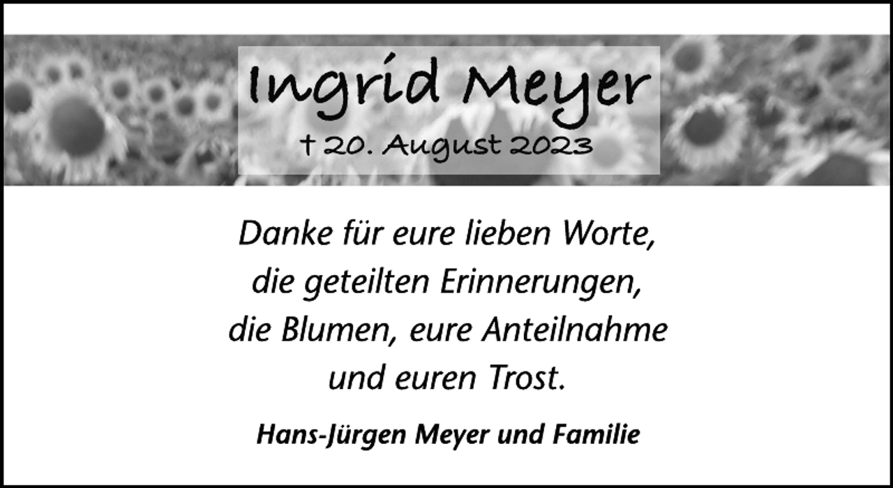 <p>Ingrid Meyer<br />† 20. August 2023<br />Danke für eure lieben Worte,<br />die geteilten Erinnerungen,<br />die Blumen, eure Anteilnahme<br />und euren Trost.<br />Hans-Jürgen Meyer und Familie</p>