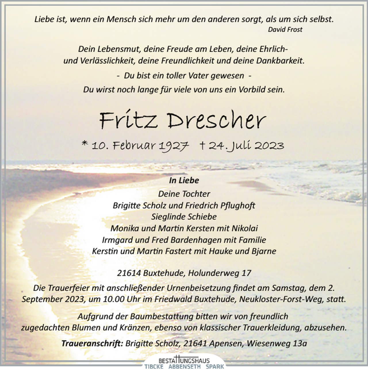 <p>Liebe ist, wenn ein Mensch sich mehr um den anderen sorgt, als um sich selbst.<br />David Frost<br />Dein Lebensmut, deine Freude am Leben, deine Ehrlichund Verlässlichkeit, deine Freundlichkeit und deine Dankbarkeit.<br />­ Du bist ein toller Vater gewesen ­<br />Du wirst noch lange für viele von uns ein Vorbild sein.<br />Fritz Drescher<br />* 10. Februar 1927 + 24. Juli 2023<br />In Liebe<br />Deine Tochter<br />Brigitte Scholz und Friedrich Pflughoft<br />Sieglinde Schiebe<br />Monika und Martin Kersten mit Nikolai<br />Irmgard und Fred Bardenhagen mit Familie<br />Kerstin und Martin Fastert mit Hauke und Bjarne<br />21614 Buxtehude, Holunderweg 17<br />Die Trauerfeier mit anschließender Urnenbeisetzung findet am Samstag, dem 2.<br />September 2023, um 10.00 Uhr im Friedwald Buxtehude, Neukloster­Forst­Weg, statt.<br />Aufgrund der Baumbestattung bitten wir von freundlich<br />zugedachten Blumen und Kränzen, ebenso von klassischer Trauerkleidung, abzusehen.<br />Traueranschrift: Brigitte Scholz, 21641 Apensen, Wiesenweg 13a</p>