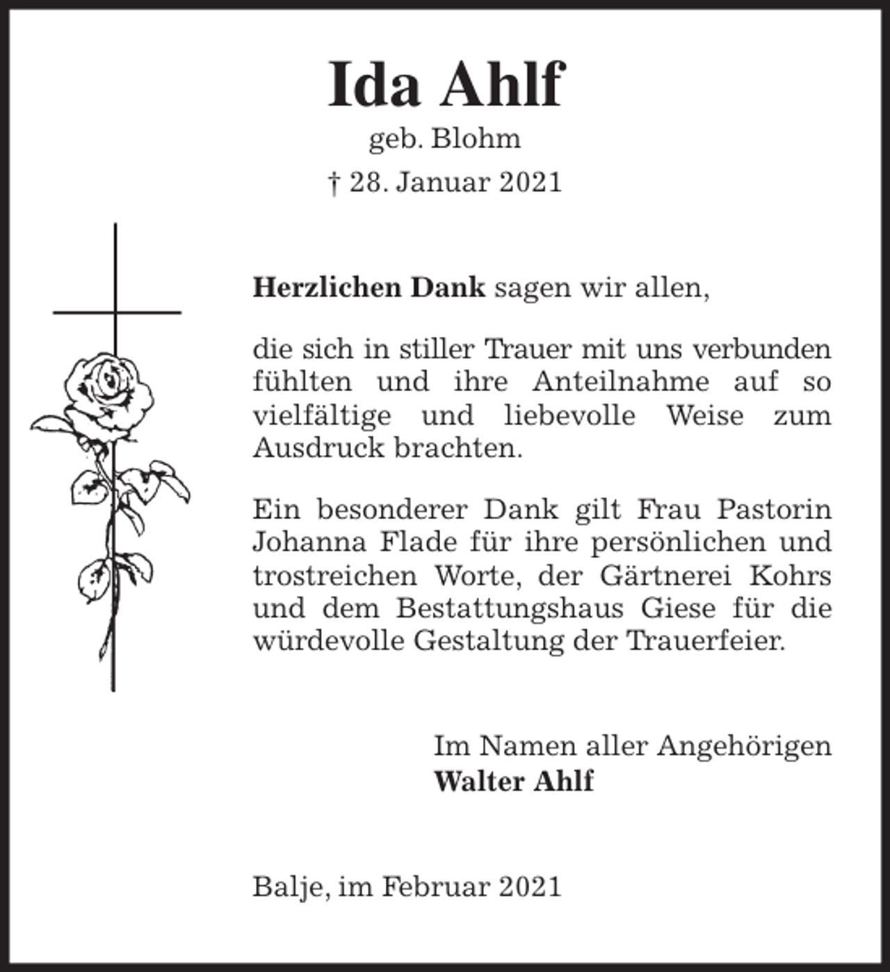 <p>Ida Ahlf<br />geb. Blohm<br />† 28. Januar 2021<br />Herzlichen Dank sagen wir allen,</p>
<p>die sich in stiller Trauer mit uns verbunden fühlten und ihre Anteilnahme auf so<br />vielfältige und liebevolle Weise zum<br />Ausdruck brachten.</p>
<p>Ein besonderer Dank gilt Frau Pastorin Johanna Flade für ihre persönlichen und trostreichen Worte, der Gärtnerei Kohrs und dem Bestattungshaus Giese für die würdevolle Gestaltung der Trauerfeier.<br />Im Namen aller Angehörigen<br />Walter Ahlf<br />Balje, im Februar 2021</p>
