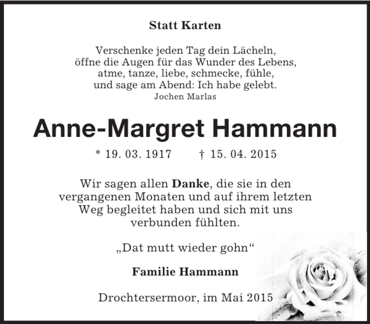 <p>Statt Karten<br />Verschenke jeden Tag dein Lächeln,<br />öffne die Augen für das Wunder des Lebens,<br />atme, tanze, liebe, schmecke, fühle,<br />und sage am Abend: Ich habe gelebt.<br />Jochen Marlas<br />Anne-Margret Hammann<br />* 19. 03. 1917 † 15. 04. 2015<br />Wir sagen allen Danke, die sie in den<br />vergangenen Monaten und auf ihrem letzten<br />Weg begleitet haben und sich mit uns<br />verbunden fühlten.<br />„Dat mutt wieder gohn“<br />Familie Hammann<br />Drochtersermoor, im Mai 2015</p>