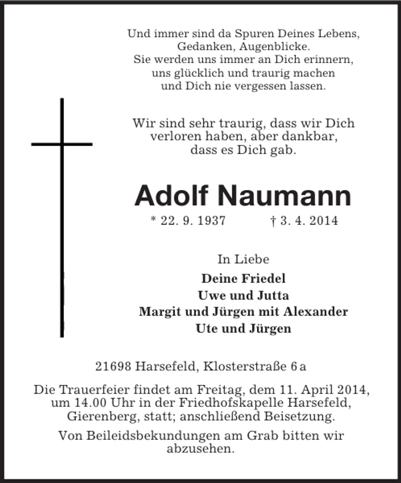 <p>Und immer sind da Spuren Deines Lebens,<br />Gedanken, Augenblicke.<br />Sie werden uns immer an Dich erinnern,<br />uns glücklich und traurig machen<br />und Dich nie vergessen lassen.<br />Wir sind sehr traurig, dass wir Dich<br />verloren haben, aber dankbar,<br />dass es Dich gab.<br />Adolf Naumann<br />* 22. 9. 1937 † 3. 4. 2014<br />In Liebe<br />Deine Friedel<br />Uwe und Jutta<br />Margit und Jürgen mit Alexander<br />Ute und Jürgen<br />21698 Harsefeld, Klosterstraße 6 a<br />Die Trauerfeier findet am Freitag, dem 11. April 2014, um 14.00 Uhr in der Friedhofskapelle Harsefeld,<br />Gierenberg, statt; anschließend Beisetzung.<br />Von Beileidsbekundungen am Grab bitten wir<br />abzusehen.</p>