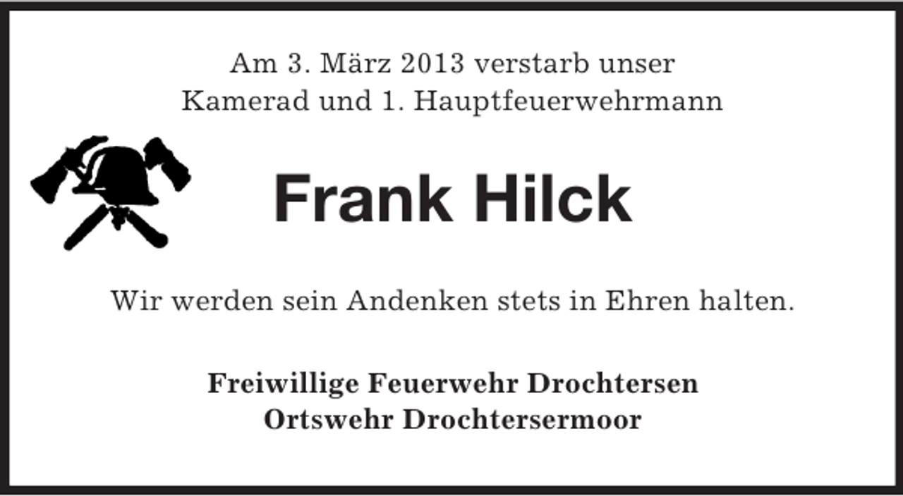 <p>Am 3. März 2013 verstarb unser<br />Kamerad und 1. Hauptfeuerwehrmann</p><p>Frank Hilck<br />Wir werden sein Andenken stets in Ehren halten.<br />Freiwillige Feuerwehr Drochtersen<br />Ortswehr Drochtersermoor</p>