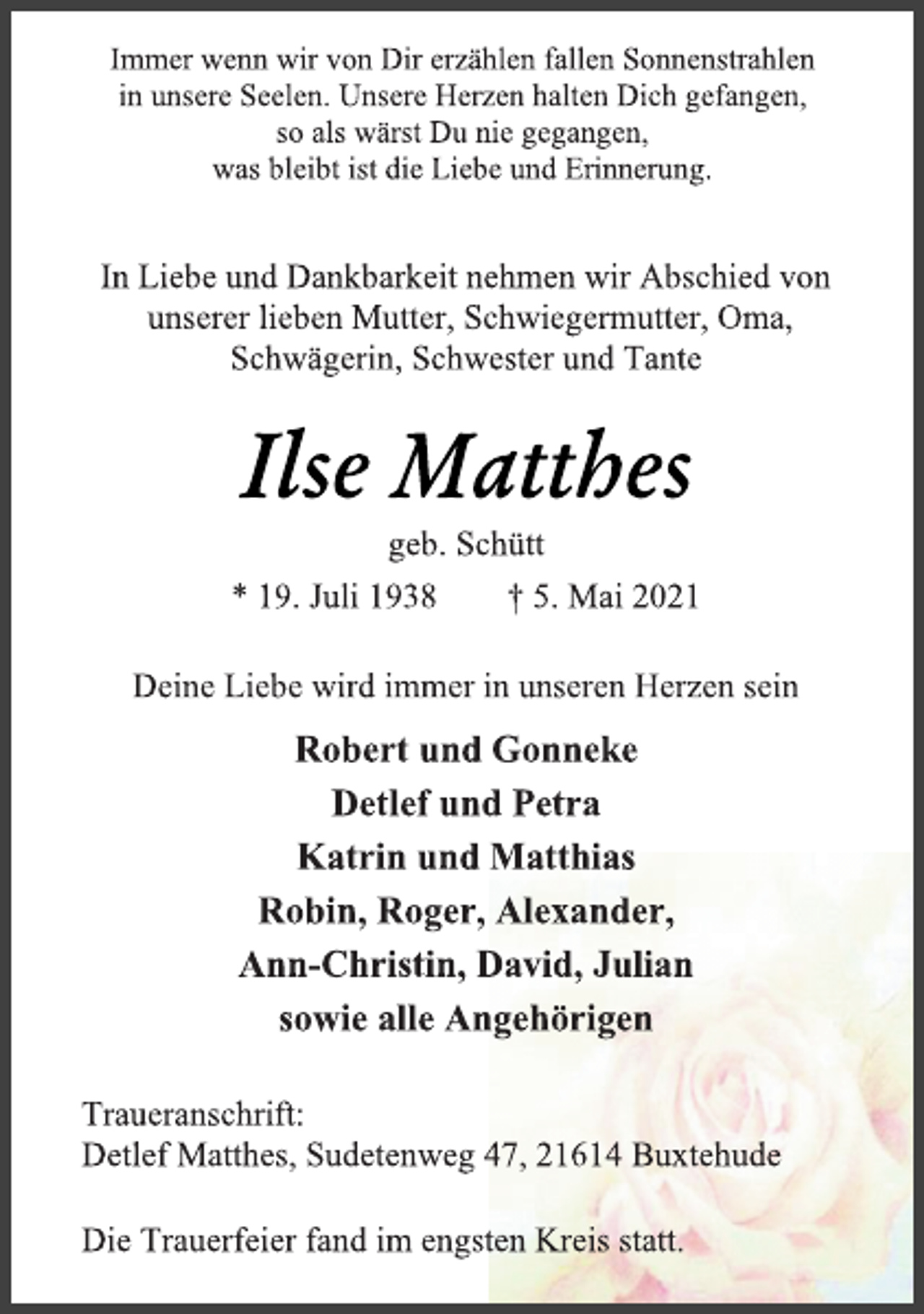 <p>Immer wenn wir von Dir erzählen fallen Sonnenstrahlen<br />in unsere Seelen. Unsere Herzen halten Dich gefangen,<br />so als wärst Du nie gegangen,<br />was bleibt ist die Liebe und Erinnerung.<br />In Liebe und Dankbarkeit nehmen wir Abschied von<br />unserer lieben Mutter, Schwiegermutter, Oma,<br />Schwägerin, Schwester und Tante<br />Ilse Matthes<br />geb. Schütt<br />* 19. Juli 1938 † 5. Mai 2021<br />Deine Liebe wird immer in unseren Herzen sein<br />Robert und Gonneke<br />Detlef und Petra<br />Katrin und Matthias<br />Robin, Roger, Alexander,<br />Ann-Christin, David, Julian<br />sowie alle Angehörigen<br />Traueranschrift:<br />Detlef Matthes, Sudetenweg 47, 21614 Buxtehude<br />Die Trauerfeier fand im engsten Kreis statt.</p>