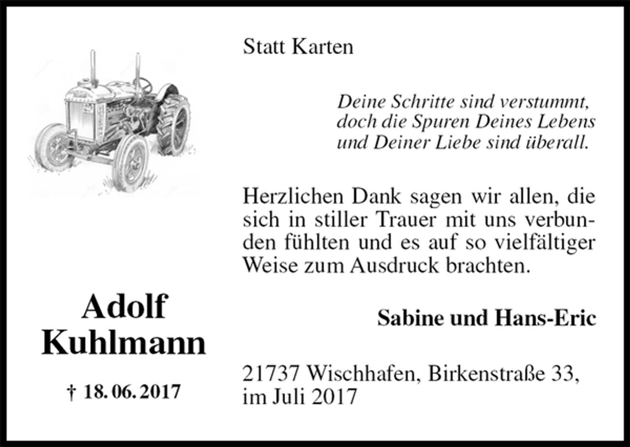 <p>Statt Karten<br />Deine Schritte sind verstummt,<br />doch die Spuren Deines Lebens<br />und Deiner Liebe sind überall.<br />Herzlichen Dank sagen wir allen, die sich in stiller Trauer mit uns verbunden fühlten und es auf so vielfältiger Weise zum Ausdruck brachten.<br />Sabine und Hans-Eric<br />21737 Wischhafen, Birkenstraße 33,<br />im Juli 2017<br />Adolf<br />Kuhlmann<br />† 18. 06. 2017</p>