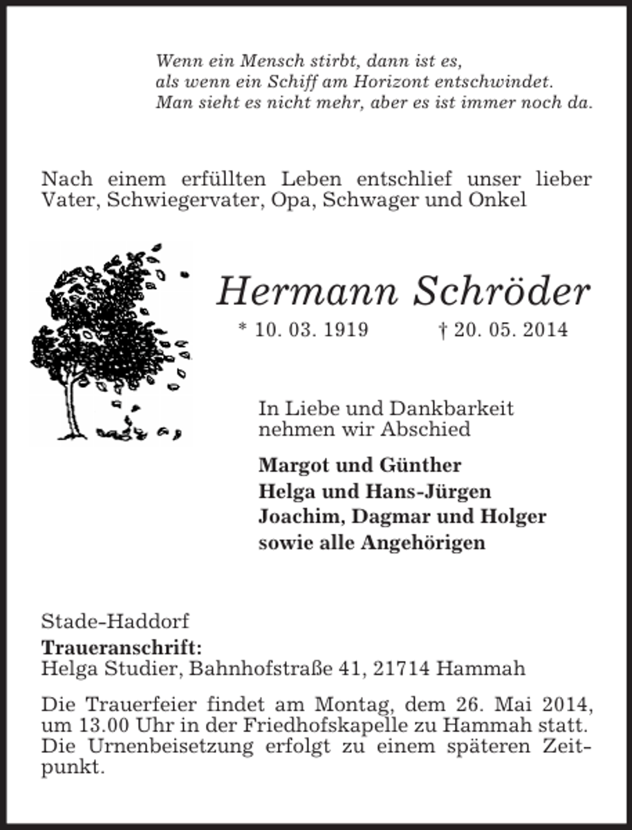 <p>Wenn ein Mensch stirbt, dann ist es,<br />als wenn ein Schiff am Horizont entschwindet.<br />Man sieht es nicht mehr, aber es ist immer noch da.<br />Nach einem erfüllten Leben entschlief unser lieber<br />Vater, Schwiegervater, Opa, Schwager und Onkel<br />Hermann Schröder<br />* 10. 03. 1919 † 20. 05. 2014<br />In Liebe und Dankbarkeit<br />nehmen wir Abschied<br />Margot und Günther<br />Helga und Hans-Jürgen<br />Joachim, Dagmar und Holger<br />sowie alle Angehörigen<br />Stade-Haddorf<br />Traueranschrift:<br />Helga Studier, Bahnhofstraße 41, 21714 Hammah<br />Die Trauerfeier findet am Montag, dem 26. Mai 2014, um 13.00 Uhr in der Friedhofskapelle zu Hammah statt.<br />Die Urnenbeisetzung erfolgt zu einem späteren Zeitpunkt.</p>