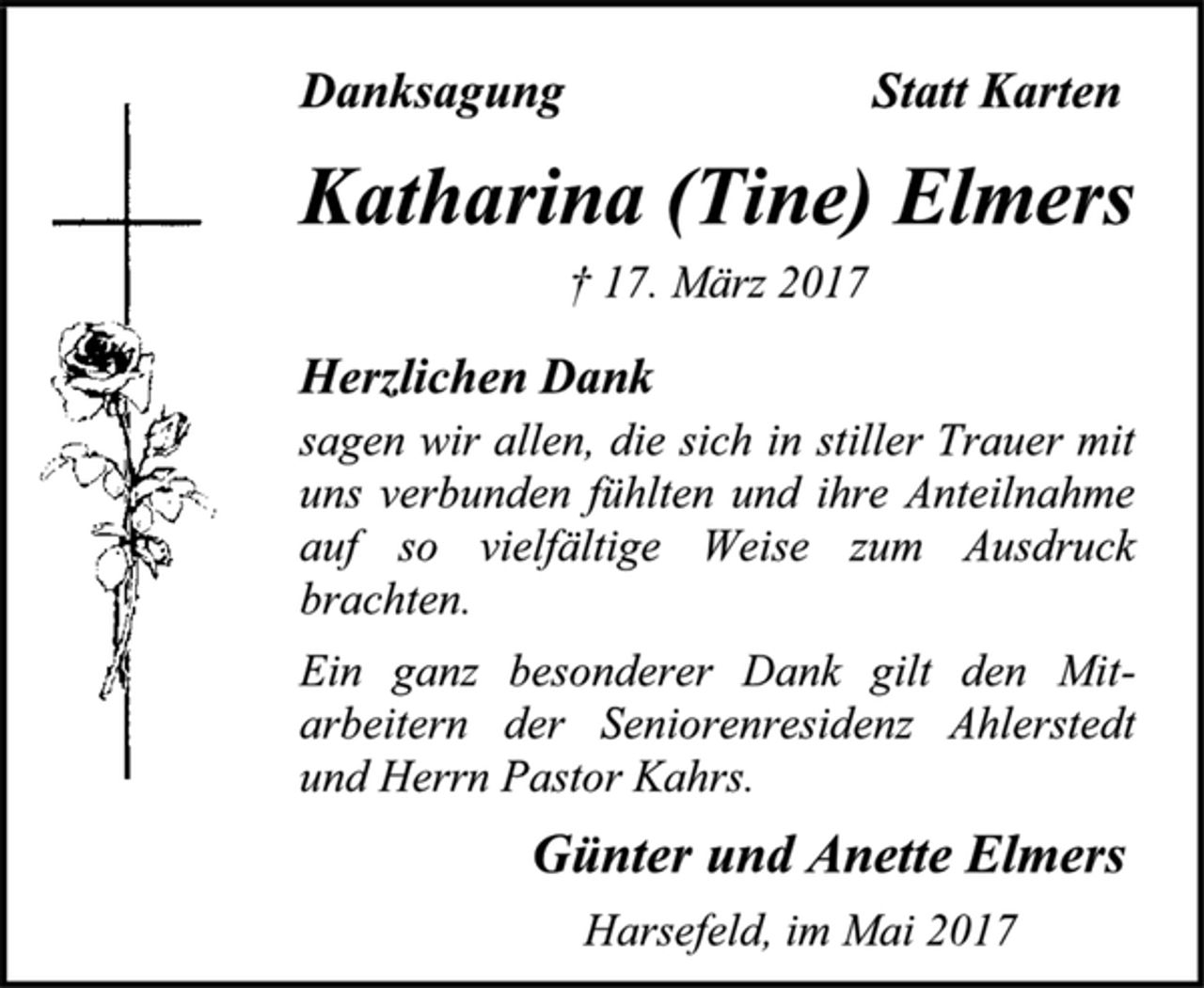 <p>Danksagung Statt Karten</p>
<p>Katharina (Tine) Elmers<br />† 17. März 2017</p>
<p>Herzlichen Dank<br />sagen wir allen, die sich in stiller Trauer mit uns verbunden fühlten und ihre Anteilnahme auf so vielfältige Weise zum Ausdruck brachten.</p>
<p>Ein ganz besonderer Dank gilt den Mit-arbeitern der Seniorenresidenz Ahlerstedt und Herrn Pastor Kahrs.</p>
<p>Günter und Anette Elmers</p>
<p>Harsefeld, im Mai 2017</p>