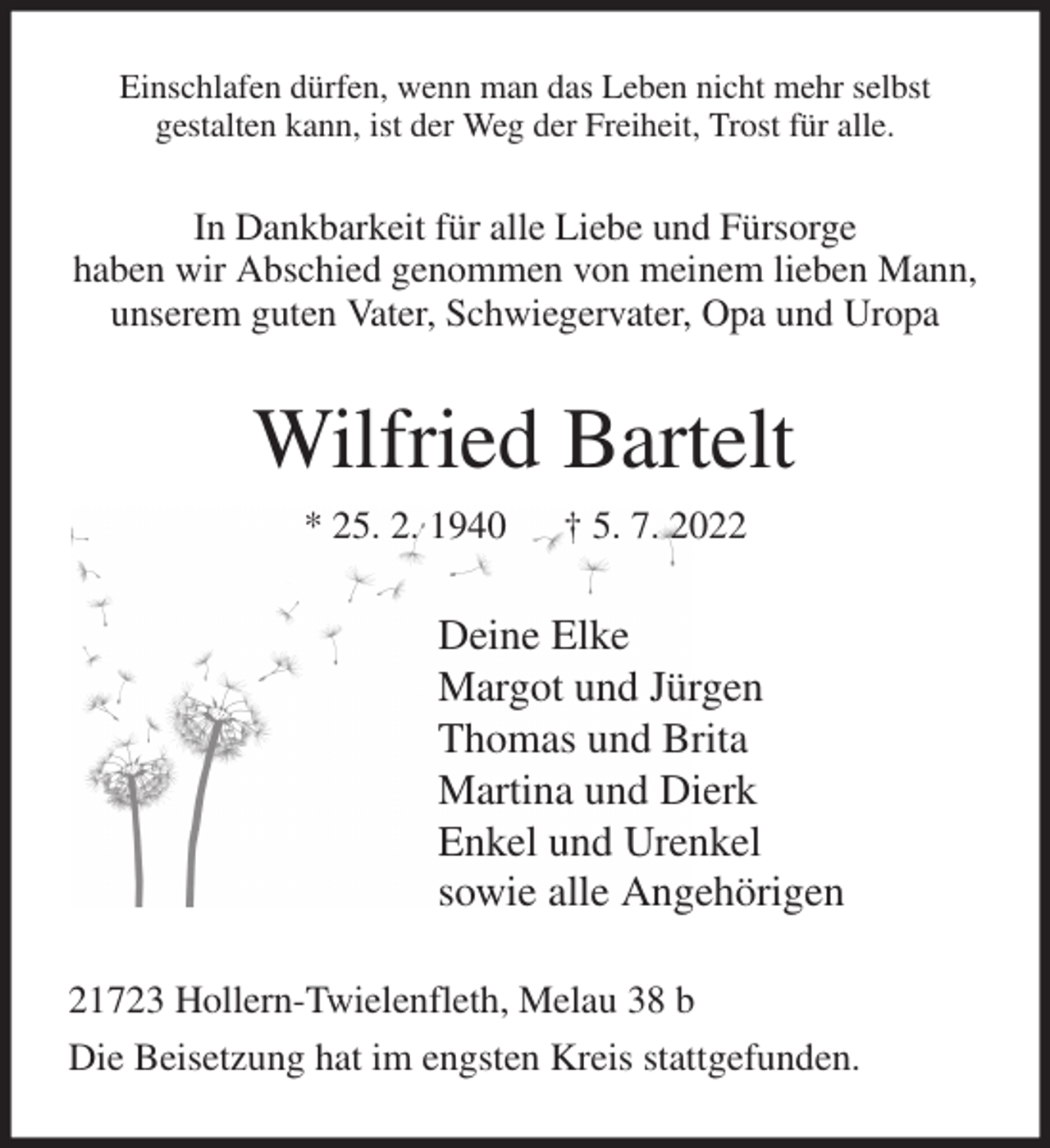 <p>Einschlafen dürfen, wenn man das Leben nicht mehr selbst<br />gestalten kann, ist der Weg der Freiheit, Trost für alle.<br />In Dankbarkeit für alle Liebe und Fürsorge<br />haben wir Abschied genommen von meinem lieben Mann, unserem guten Vater, Schwiegervater, Opa und Uropa<br />Wilfried Bartelt<br />* 25. 2. 1940 † 5. 7. 2022<br />Deine Elke<br />Margot und Jürgen<br />Thomas und Brita<br />Martina und Dierk<br />Enkel und Urenkel<br />sowie alle Angehörigen<br />21723 Hollern-Twielenfleth, Melau 38 b<br />Die Beisetzung hat im engsten Kreis stattgefunden.</p>
