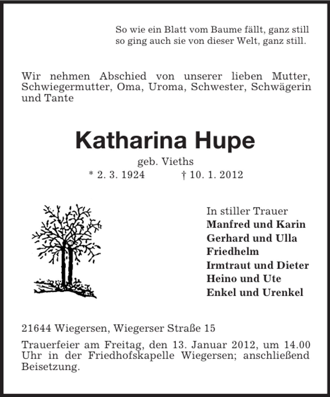 <p>So wie ein Blatt vom Baume fällt, ganz still<br />so ging auch sie von dieser Welt, ganz still.</p><p>Wir nehmen Abschied von unserer lieben Mutter,<br />Schwiegermutter, Oma, Uroma, Schwester, Schwägerin<br />und Tante</p><p>Katharina Hupe<br />geb. Vieths<br />* 2. 3. 1924<br />† 10. 1. 2012<br />In stiller Trauer<br />Manfred und Karin<br />Gerhard und Ulla<br />Friedhelm<br />Irmtraut und Dieter<br />Heino und Ute<br />Enkel und Urenkel</p><p>21644 Wiegersen, Wiegerser Straße 15<br />Trauerfeier am Freitag, den 13. Januar 2012, um 14.00<br />Uhr in der Friedhofskapelle Wiegersen; anschließend<br />Beisetzung.</p>