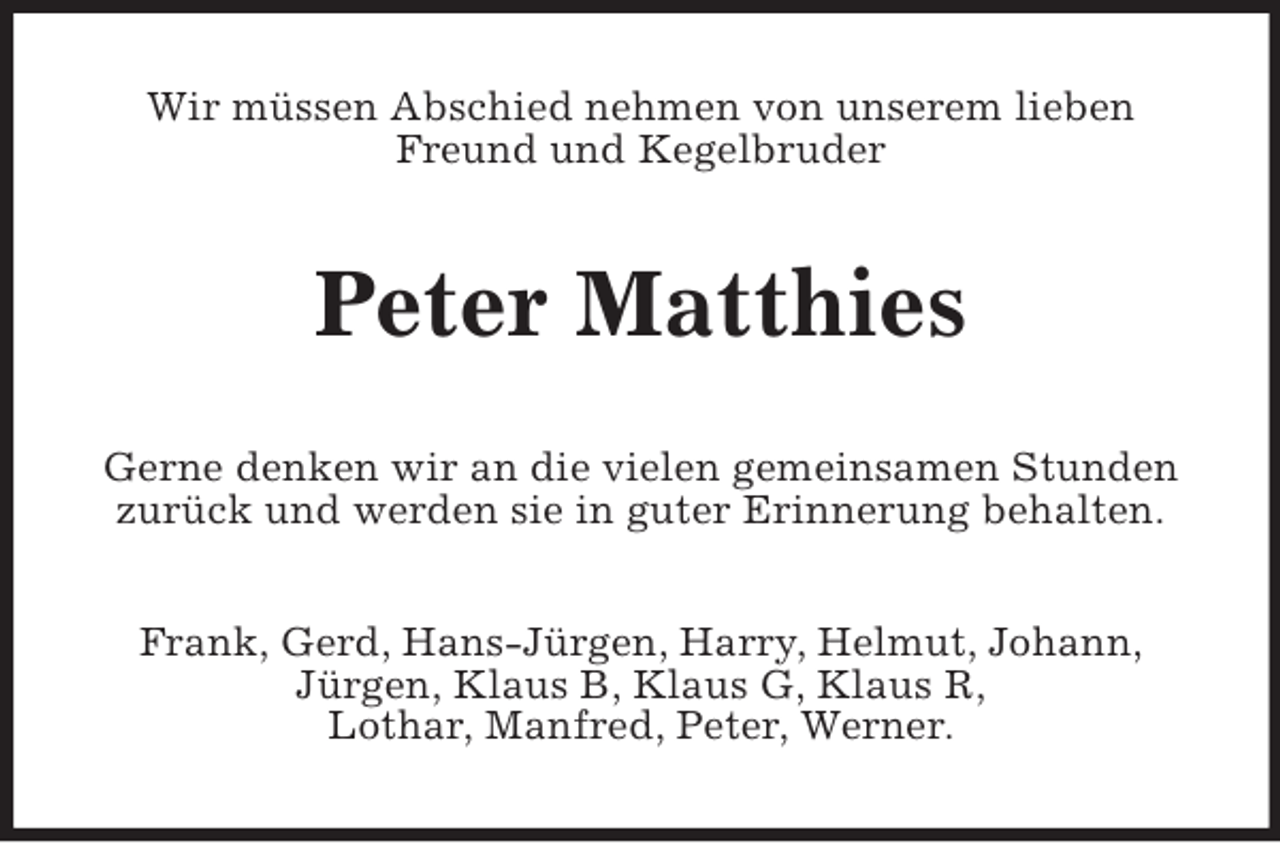 <p>Wir müssen Abschied nehmen von unserem lieben Freund und Kegelbruder<br />Peter Matthies<br />Gerne denken wir an die vielen gemeinsamen Stunden zurück und werden sie in guter Erinnerung behalten.<br />Frank, Gerd, Hans-Jürgen, Harry, Helmut, Johann,<br />Jürgen, Klaus B, Klaus G, Klaus R,<br />Lothar, Manfred, Peter, Werner.</p>