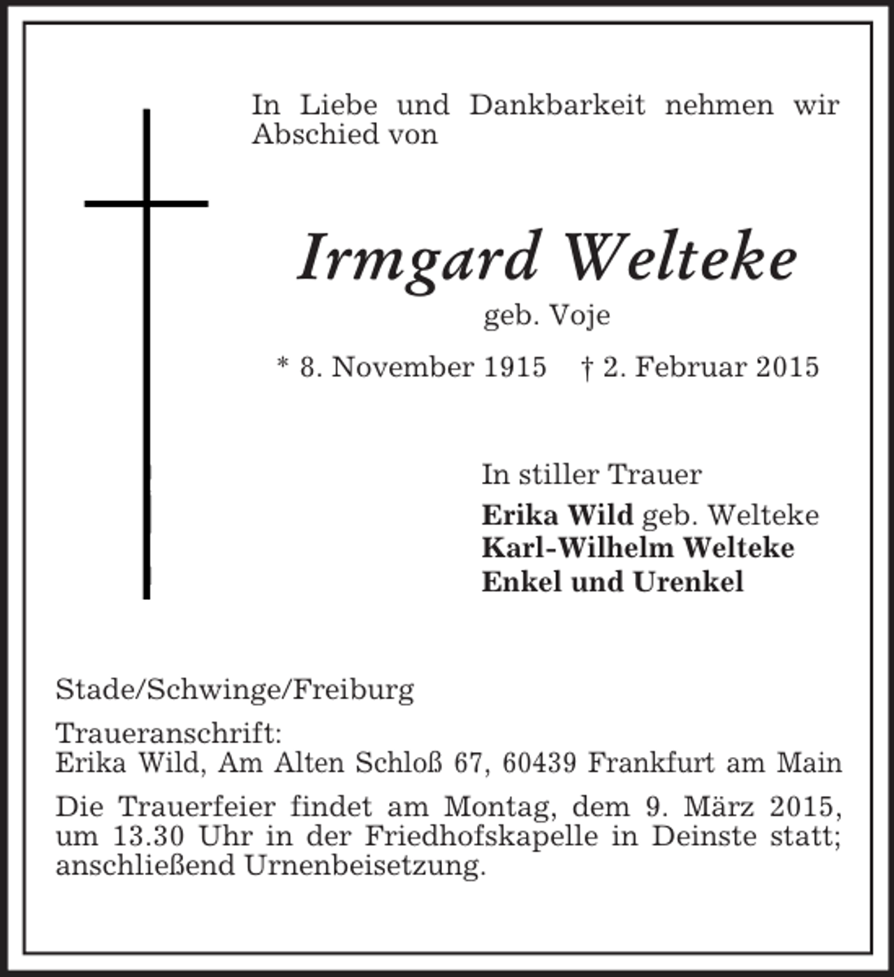 <p>In Liebe und Dankbarkeit nehmen wir Abschied von<br />Irmgard Welteke<br />geb. Voje<br />* 8. November 1915 † 2. Februar 2015<br />In stiller Trauer<br />Erika Wild geb. Welteke<br />Karl-Wilhelm Welteke<br />Enkel und Urenkel<br />Stade/Schwinge/Freiburg<br />Traueranschrift:<br />Erika Wild, Am Alten Schloß 67, 60439 Frankfurt am Main<br />Die Trauerfeier findet am Montag, dem 9. März 2015, um 13.30 Uhr in der Friedhofskapelle in Deinste statt; anschließend Urnenbeisetzung.</p>
