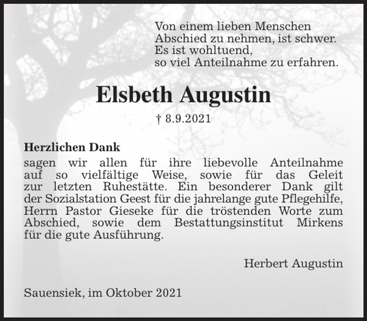 <p>Von einem lieben Menschen<br />Abschied zu nehmen, ist schwer.<br />Es ist wohltuend,<br />so viel Anteilnahme zu erfahren.<br />Elsbeth Augustin<br />† 8.9.2021<br />Herzlichen Dank<br />sagen wir allen für ihre liebevolle Anteilnahme<br />auf so vielfältige Weise, sowie für das Geleit<br />zur letzten Ruhestätte. Ein besonderer Dank gilt<br />der Sozialstation Geest für die jahrelange gute Pflegehilfe, Herrn Pastor Gieseke für die tröstenden Worte zum<br />Abschied, sowie dem Bestattungsinstitut Mirkens<br />für die gute Ausführung.<br />Herbert Augustin<br />Sauensiek, im Oktober 2021</p>