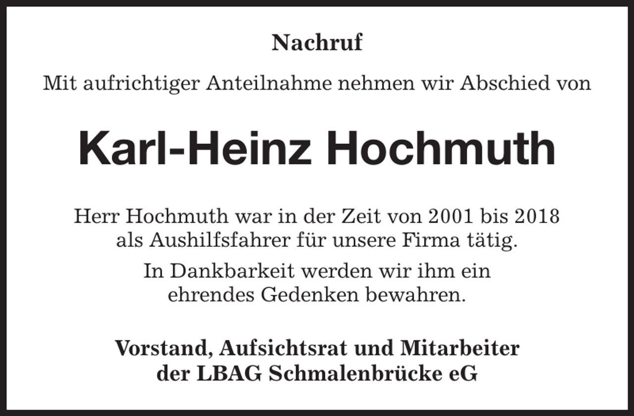 <p>Nachruf<br />Mit aufrichtiger Anteilnahme nehmen wir Abschied von<br />Karl-Heinz Hochmuth<br />Herr Hochmuth war in der Zeit von 2001 bis 2018<br />als Aushilfsfahrer für unsere Firma tätig.<br />In Dankbarkeit werden wir ihm ein<br />ehrendes Gedenken bewahren.<br />Vorstand, Aufsichtsrat und Mitarbeiter<br />der LBAG Schmalenbrücke eG</p>