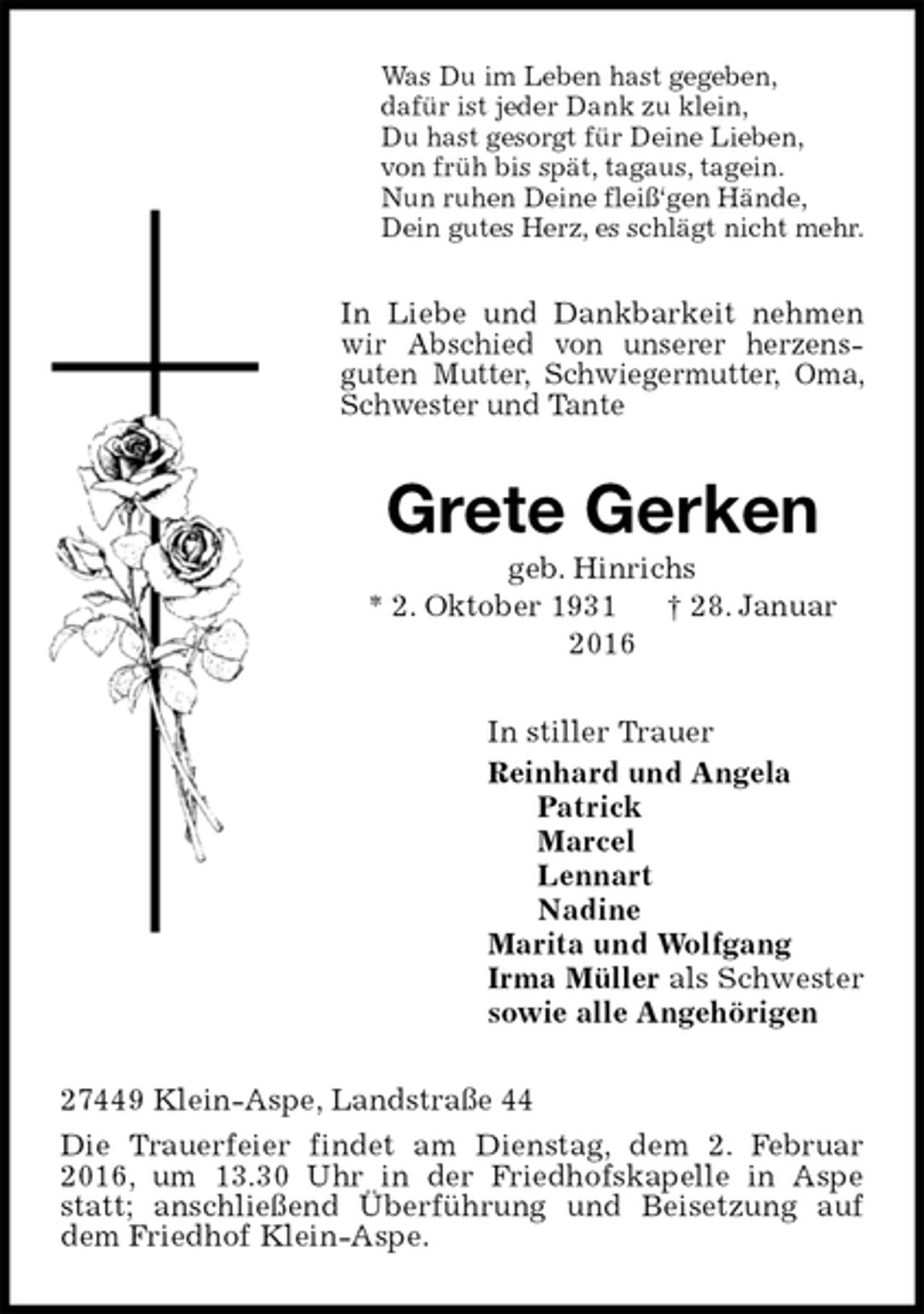 <p>Was Du im Leben hast gegeben,<br />dafür ist jeder Dank zu klein,<br />Du hast gesorgt für Deine Lieben,<br />von früh bis spät, tagaus, tagein.<br />Nun ruhen Deine fleiß‘gen Hände,<br />Dein gutes Herz, es schlägt nicht mehr.<br />In Liebe und Dankbarkeit nehmen wir Abschied von unserer herzensguten Mutter, Schwiegermutter, Oma, Schwester und Tante<br />Grete Gerken<br />geb. Hinrichs<br />* 2. Oktober 1931 † 28. Januar 2016<br />In stiller Trauer<br />Reinhard und Angela<br />Patrick<br />Marcel<br />Lennart<br />Nadine<br />Marita und Wolfgang<br />Irma Müller als Schwester<br />sowie alle Angehörigen<br />27449 Klein-Aspe, Landstraße 44<br />Die Trauerfeier findet am Dienstag, dem 2. Februar 2016, um 13.30 Uhr in der Friedhofskapelle in Aspe statt; anschließend Überführung und Beisetzung auf dem Friedhof Klein-Aspe.</p>