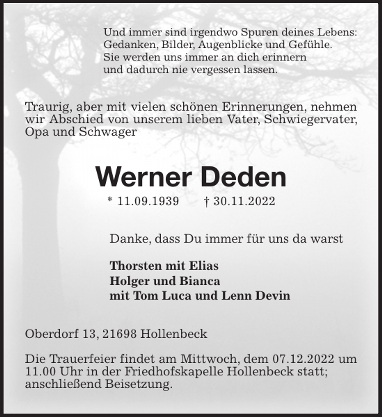 <p>Und immer sind irgendwo Spuren deines Lebens:<br />Gedanken, Bilder, Augenblicke und Gefühle.<br />Sie werden uns immer an dich erinnern<br />und dadurch nie vergessen lassen.<br />Traurig, aber mit vielen schönen Erinnerungen, nehmen wir Abschied von unserem lieben Vater, Schwiegervater, Opa und Schwager<br />Werner Deden<br />* 11.09.1939 † 30.11.2022<br />Danke, dass Du immer für uns da warst</p><p>Thorsten mit Elias<br />Holger und Bianca<br />mit Tom Luca und Lenn Devin<br />Oberdorf 13, 21698 Hollenbeck</p><p>Die Trauerfeier findet am Mittwoch, dem 07.12.2022 um 11.00 Uhr in der Friedhofskapelle Hollenbeck statt;<br />anschließend Beisetzung.</p>