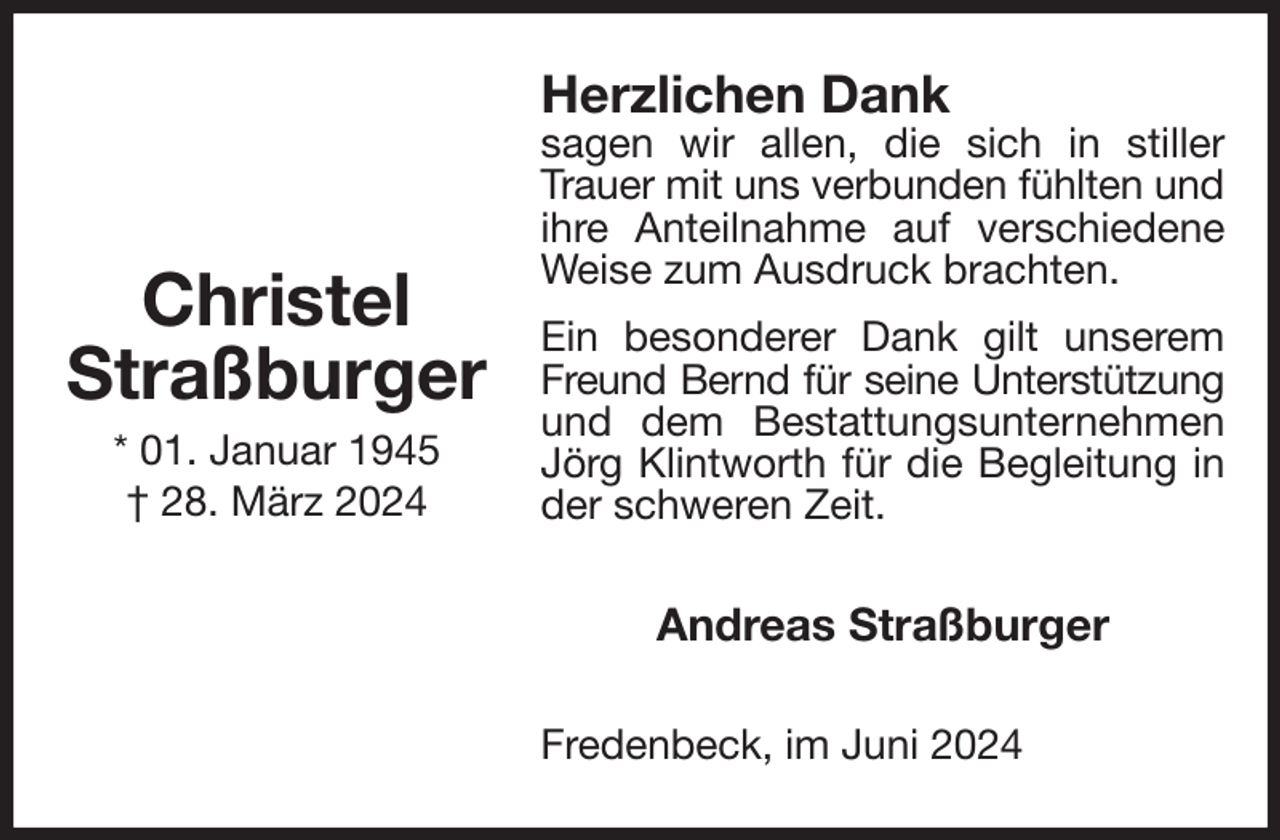 <p>Herzlichen Dank<br />sagen wir allen, die sich in stiller Trauer mit uns verbunden fühlten und<br />ihre Anteilnahme auf verschiedene Weise zum Ausdruck brachten.<br />Ein besonderer Dank gilt unserem Freund Bernd für seine Unterstützung<br />und dem Bestattungsunternehmen Jörg Klintworth für die Begleitung in der schweren Zeit.<br />Andreas Straßburger<br />Fredenbeck, im Juni 2024</p><p>Christel<br />Straßburger<br />* 01. Januar 1945<br />† 28. März 2024</p>