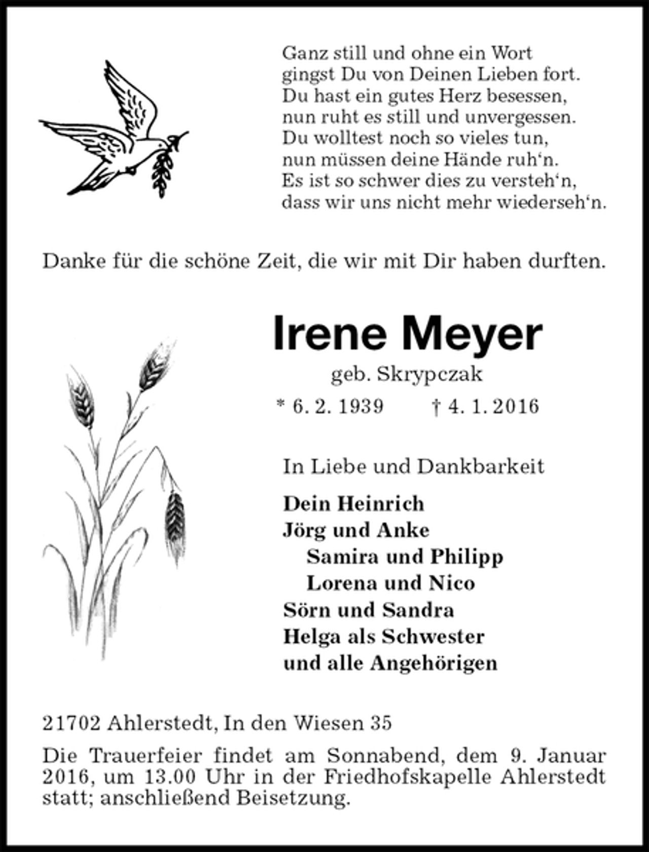 <p>Ganz still und ohne ein Wort<br />gingst Du von Deinen Lieben fort.<br />Du hast ein gutes Herz besessen,<br />nun ruht es still und unvergessen.<br />Du wolltest noch so vieles tun,<br />nun müssen deine Hände ruh‘n.<br />Es ist so schwer dies zu versteh‘n,<br />dass wir uns nicht mehr wiederseh‘n.<br />Danke für die schöne Zeit, die wir mit Dir haben durften.<br />Irene Meyer<br />geb. Skrypczak<br />* 6. 2. 1939 † 4. 1. 2016<br />In Liebe und Dankbarkeit<br />Dein Heinrich<br />Jörg und Anke<br />Samira und Philipp<br />Lorena und Nico<br />Sörn und Sandra<br />Helga als Schwester<br />und alle Angehörigen<br />21702 Ahlerstedt, In den Wiesen 35<br />Die Trauerfeier findet am Sonnabend, dem 9. Januar 2016, um 13.00 Uhr in der Friedhofskapelle Ahlerstedt statt; anschließend Beisetzung.</p>