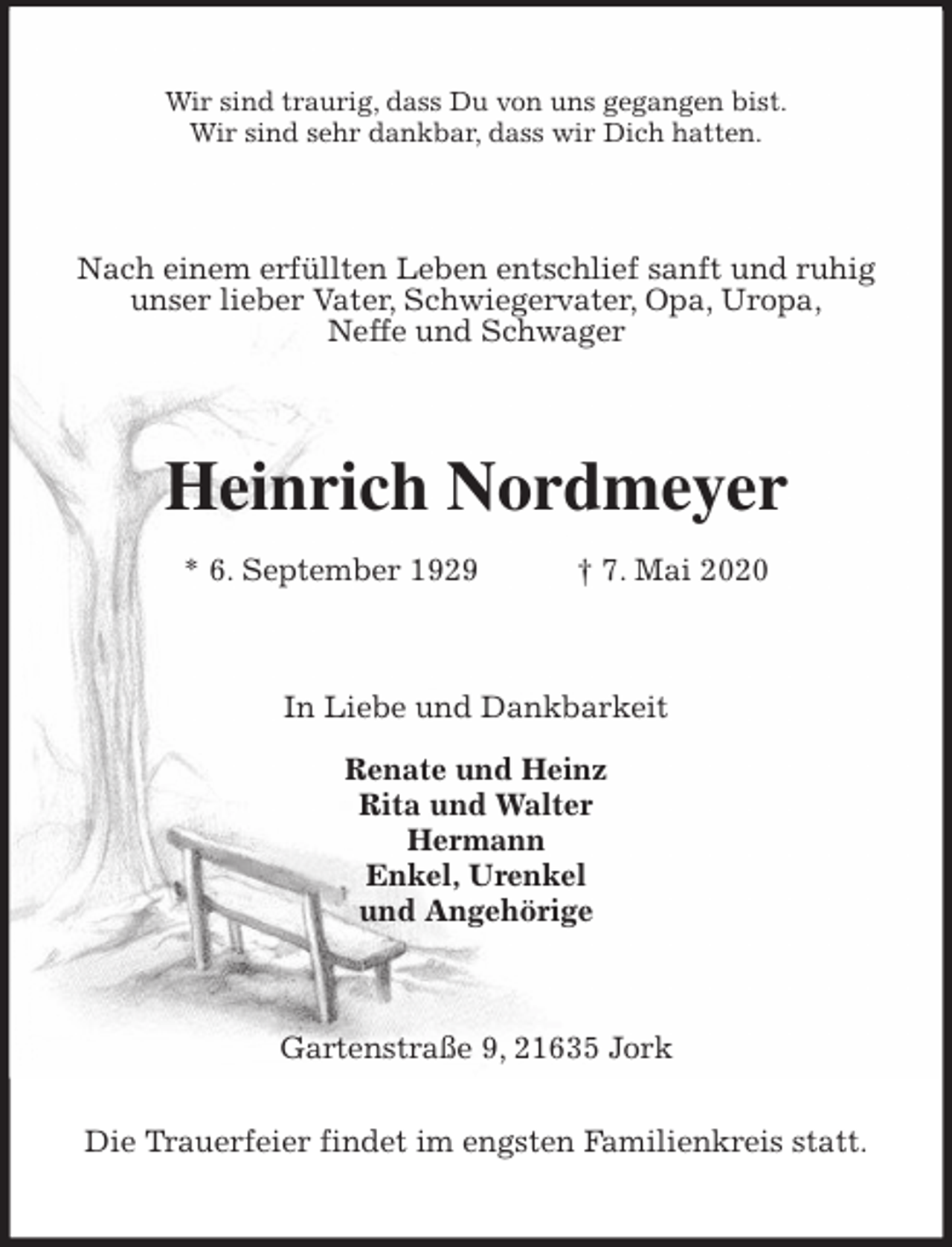 <p>Wir sind traurig, dass Du von uns gegangen bist.<br />Wir sind sehr dankbar, dass wir Dich hatten.<br />Nach einem erfüllten Leben entschlief sanft und ruhig unser lieber Vater, Schwiegervater, Opa, Uropa,<br />Neffe und Schwager<br />Heinrich Nordmeyer<br />* 6. September 1929 † 7. Mai 2020<br />In Liebe und Dankbarkeit</p>
<p>Renate und Heinz<br />Rita und Walter<br />Hermann<br />Enkel, Urenkel<br />und Angehörige<br />Gartenstraße 9, 21635 Jork</p>
<p>Die Trauerfeier findet im engsten Familienkreis statt.</p>