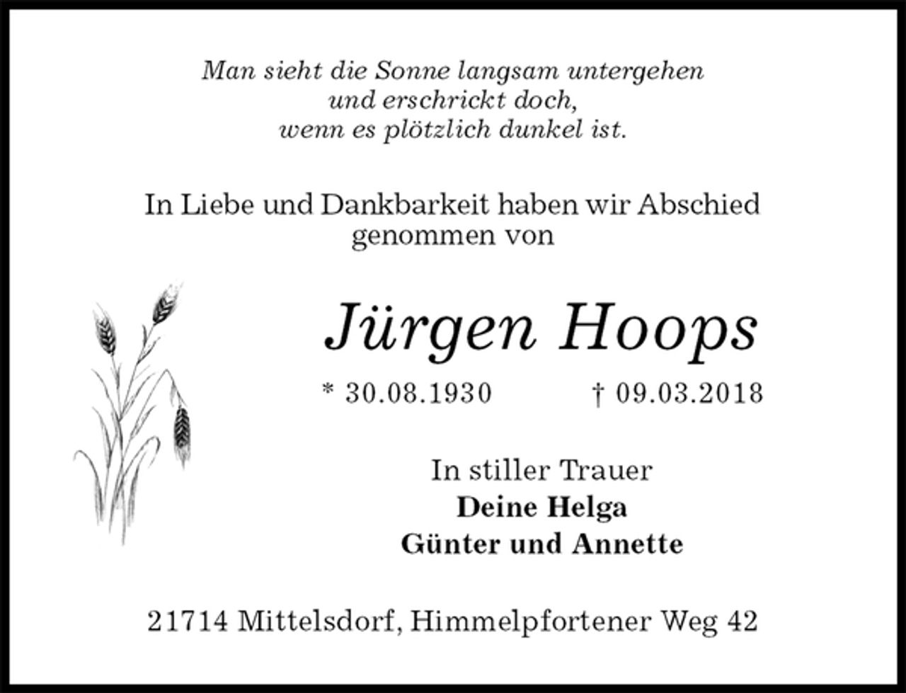<p>Man sieht die Sonne langsam untergehen<br />und erschrickt doch,<br />wenn es plötzlich dunkel ist.<br />In Liebe und Dankbarkeit haben wir Abschied<br />genommen von<br />Jürgen Hoops<br />* 30.08.1930 † 09.03.2018<br />In stiller Trauer<br />Deine Helga<br />Günter und Annette<br />21714 Mittelsdorf, Himmelpfortener Weg 42</p>