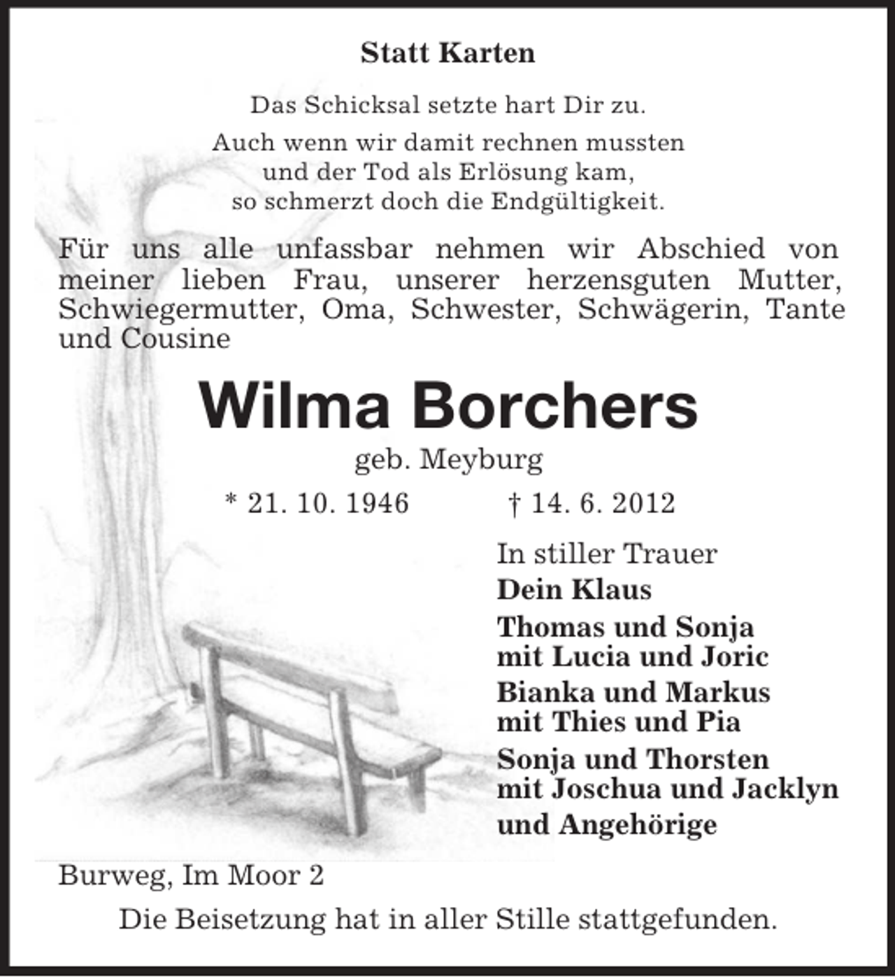 <p>Statt Karten<br />Das Schicksal setzte hart Dir zu.<br />Auch wenn wir damit rechnen mussten<br />und der Tod als Erlösung kam,<br />so schmerzt doch die Endgültigkeit.</p><p>Für uns alle unfassbar nehmen wir Abschied von<br />meiner lieben Frau, unserer herzensguten Mutter,<br />Schwiegermutter, Oma, Schwester, Schwägerin, Tante<br />und Cousine</p><p>Wilma Borchers<br />geb. Meyburg<br />* 21. 10. 1946<br />† 14. 6. 2012<br />In stiller Trauer<br />Dein Klaus<br />Thomas und Sonja<br />mit Lucia und Joric<br />Bianka und Markus<br />mit Thies und Pia<br />Sonja und Thorsten<br />mit Joschua und Jacklyn<br />und Angehörige<br />Burweg, Im Moor 2<br />Die Beisetzung hat in aller Stille stattgefunden.</p>
