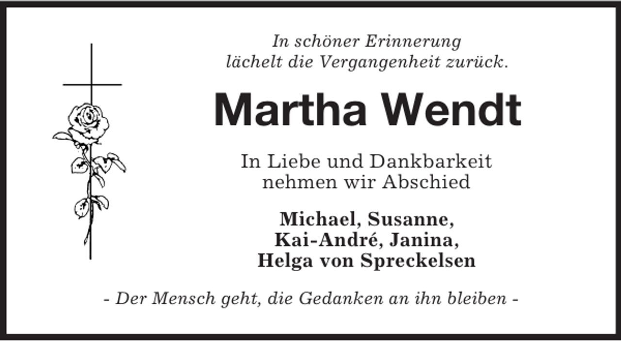 <p>In schöner Erinnerung<br />lächelt die Vergangenheit zurück.</p><p>Martha Wendt<br />In Liebe und Dankbarkeit<br />nehmen wir Abschied<br />Michael, Susanne,<br />Kai-André, Janina,<br />Helga von Spreckelsen<br />- Der Mensch geht, die Gedanken an ihn bleiben -</p>