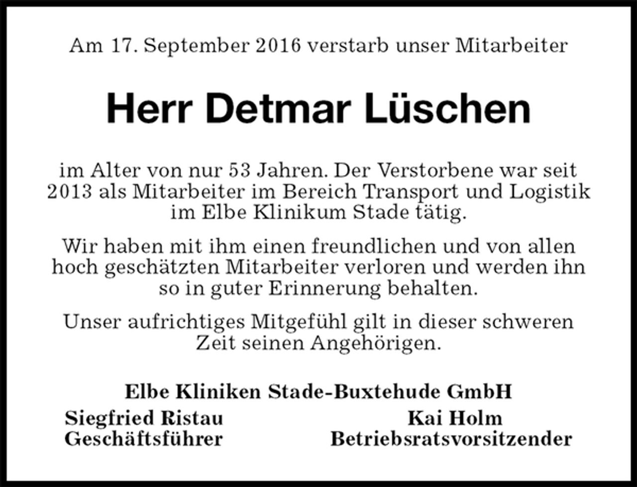 <p>Am 17. September 2016 verstarb unser Mitarbeiter<br />Herr Detmar Lüschen<br />im Alter von nur 53 Jahren. Der Verstorbene war seit 2013 als Mitarbeiter im Bereich Transport und Logistik im Elbe Klinikum Stade tätig.<br />Wir haben mit ihm einen freundlichen und von allen hoch geschätzten Mitarbeiter verloren und werden ihn so in guter Erinnerung behalten.<br />Unser aufrichtiges Mitgefühl gilt in dieser schweren Zeit seinen Angehörigen.<br />Elbe Kliniken Stade-Buxtehude GmbH<br />Siegfried Ristau Kai Holm<br />Geschäftsführer Betriebsratsvorsitzender</p>
