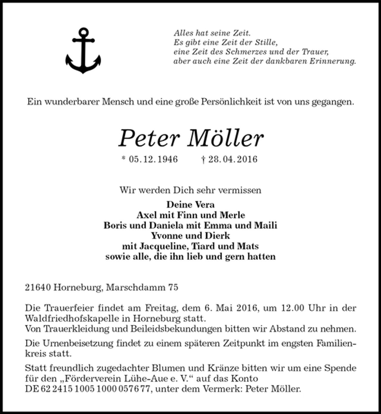 <p>Alles hat seine Zeit.<br />Es gibt eine Zeit der Stille,<br />eine Zeit des Schmerzes und der Trauer,<br />aber auch eine Zeit der dankbaren Erinnerung.</p>
<p>Ein wunderbarer Mensch und eine große Persönlichkeit ist von uns gegangen.<br />Peter Möller<br />* 05. 12. 1946 † 28. 04. 2016<br />Wir werden Dich sehr vermissen<br />Deine Vera<br />Axel mit Finn und Merle<br />Boris und Daniela mit Emma und Maili<br />Yvonne und Dierk<br />mit Jacqueline, Tiard und Mats<br />sowie alle, die ihn lieb und gern hatten<br />21640 Horneburg, Marschdamm 75</p>
<p>Die Trauerfeier findet am Freitag, dem 6. Mai 2016, um 12.00 Uhr in der<br />Waldfriedhofskapelle in Horneburg statt.<br />Von Trauerkleidung und Beileidsbekundungen bitten wir Abstand zu nehmen.<br />Die Urnenbeisetzung findet zu einem späteren Zeitpunkt im engsten Familien-<br />kreis statt.<br />Statt freundlich zugedachter Blumen und Kränze bitten wir um eine Spende<br />für den „Förderverein Lühe-Aue e. V.“ auf das Konto DE 62 2415 1005 1000 0576 77, unter dem Vermerk: Peter Möller.</p>