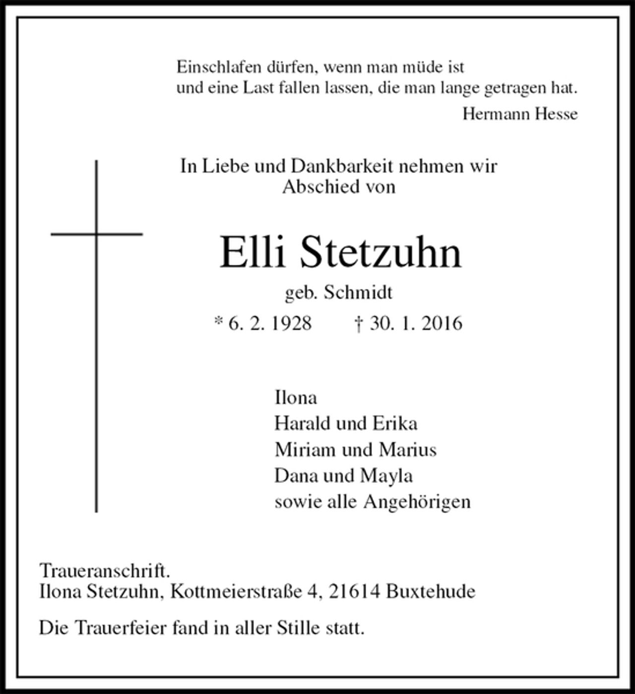 <p>Einschlafen dürfen, wenn man müde ist<br />und eine Last fallen lassen, die man lange getragen hat.<br />Hermann Hesse<br />In Liebe und Dankbarkeit nehmen wir<br />Abschied von<br />Elli Stetzuhn<br />geb. Schmidt<br />* 6. 2. 1928 † 30. 1. 2016<br />Ilona<br />Harald und Erika<br />Miriam und Marius<br />Dana und Mayla<br />sowie alle Angehörigen<br />Traueranschrift.<br />Ilona Stetzuhn, Kottmeierstraße 4, 21614 Buxtehude<br />Die Trauerfeier fand in aller Stille statt.</p>