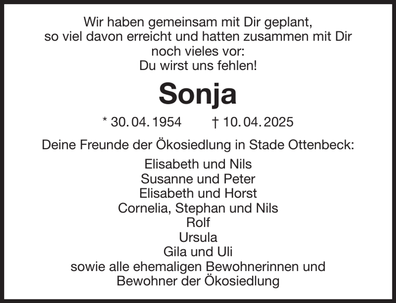 <p>Wir haben gemeinsam mit Dir geplant,<br />so viel davon erreicht und hatten zusammen mit Dir<br />noch vieles vor:<br />Du wirst uns fehlen!<br />Sonja<br />* 30. 04. 1954 † 10. 04. 2025<br />Deine Freunde der Ökosiedlung in Stade Ottenbeck:<br />Elisabeth und Nils<br />Susanne und Peter<br />Elisabeth und Horst<br />Cornelia, Stephan und Nils<br />Rolf<br />Ursula<br />Gila und Uli<br />sowie alle ehemaligen Bewohnerinnen und<br />Bewohner der Ökosiedlung</p>