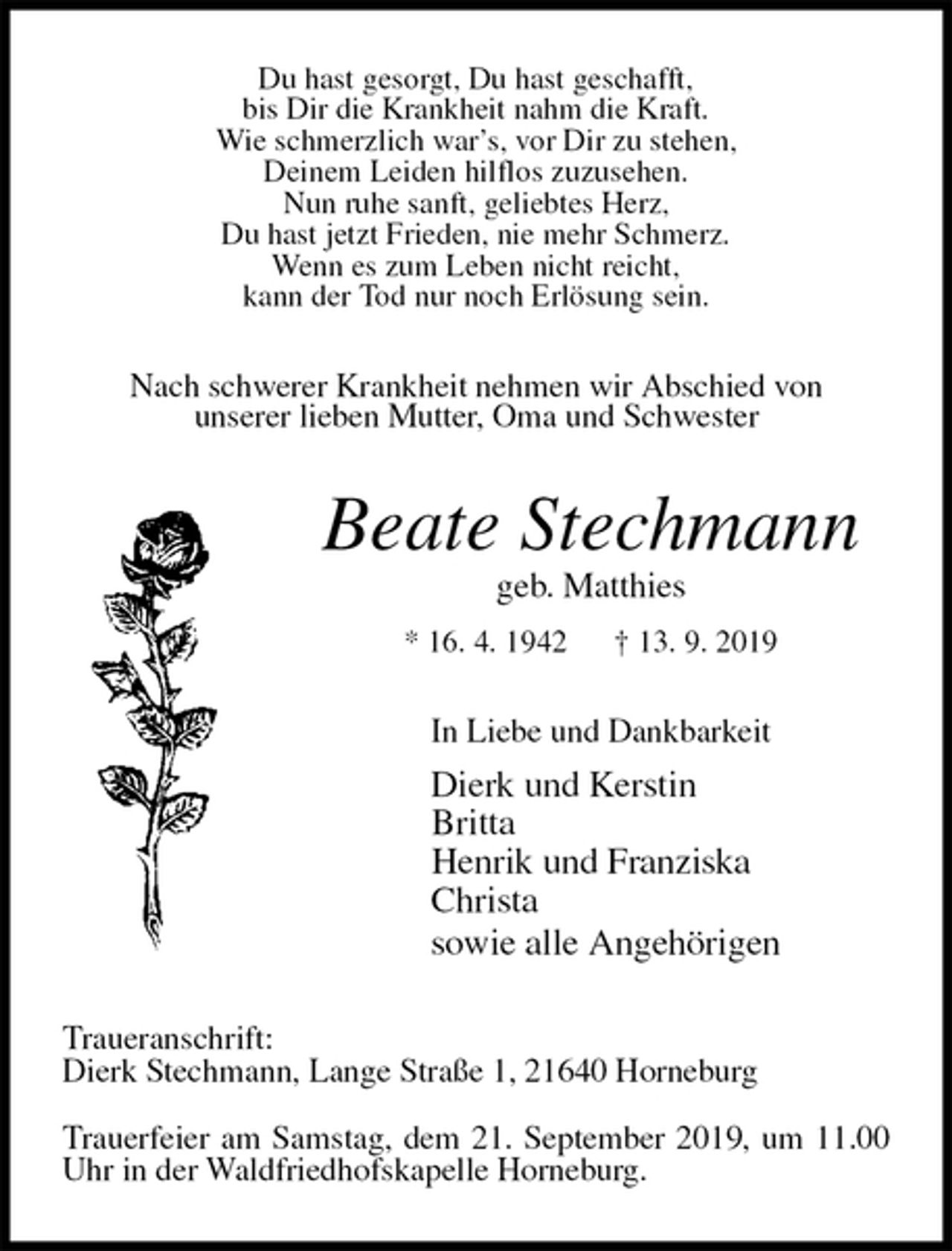 <p>Du hast gesorgt, Du hast geschafft,<br />bis Dir die Krankheit nahm die Kraft.<br />Wie schmerzlich war’s, vor Dir zu stehen,<br />Deinem Leiden hilflos zuzusehen.<br />Nun ruhe sanft, geliebtes Herz,<br />Du hast jetzt Frieden, nie mehr Schmerz.<br />Wenn es zum Leben nicht reicht,<br />kann der Tod nur noch Erlösung sein.<br />Nach schwerer Krankheit nehmen wir Abschied von<br />unserer lieben Mutter, Oma und Schwester<br />Beate Stechmann<br />geb. Matthies<br />* 16. 4. 1942 † 13. 9. 2019<br />In Liebe und Dankbarkeit<br />Dierk und Kerstin<br />Britta<br />Henrik und Franziska<br />Christa<br />sowie alle Angehörigen<br />Traueranschrift:<br />Dierk Stechmann, Lange Straße 1, 21640 Horneburg</p>
<p>Trauerfeier am Samstag, dem 21. September 2019, um 11.00 Uhr in der Waldfriedhofskapelle Horneburg.</p>