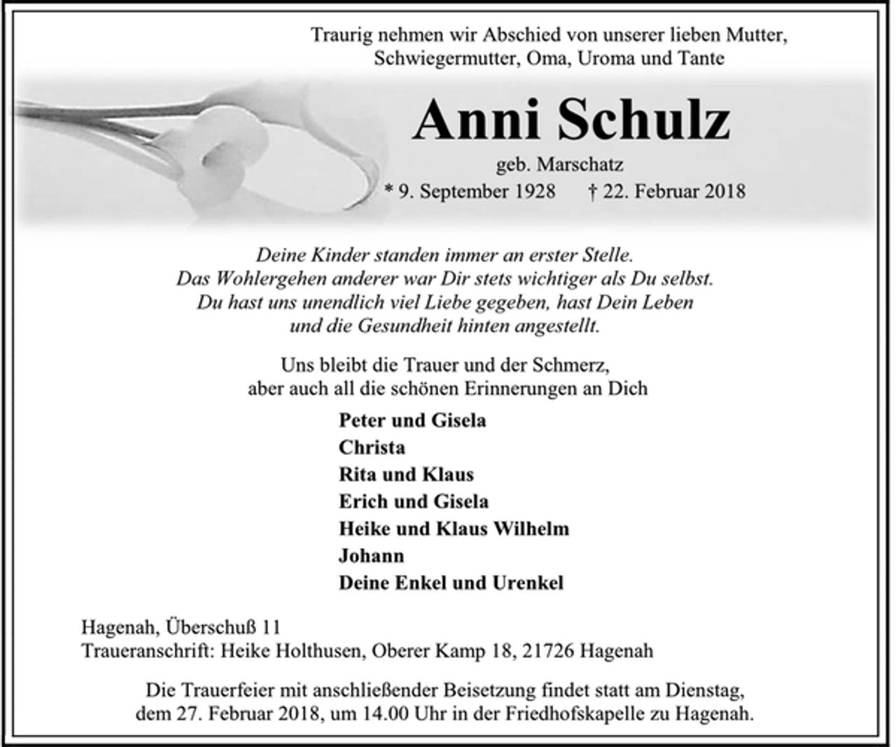 <p>Traurig nehmen wir Abschied von unserer lieben Mutter,<br />Schwiegermutter, Oma, Uroma und Tante<br />Anni Schulz<br />geb. Marschatz<br />* 9. September 1928 † 22. Februar 2018<br />Deine Kinder standen immer an erster Stelle.<br />Das Wohlergehen anderer war Dir stets wichtiger als Du selbst.<br />Du hast uns unendlich viel Liebe gegeben, hast Dein Leben<br />und die Gesundheit hinten angestellt.<br />Uns bleibt die Trauer und der Schmerz,<br />aber auch all die schönen Erinnerungen an Dich<br />Peter und Gisela<br />Christa<br />Rita und Klaus<br />Erich und Gisela<br />Heike und Klaus Wilhelm<br />Johann<br />Deine Enkel und Urenkel<br />Hagenah, Überschuß 11<br />Traueranschrift: Heike Holthusen, Oberer Kamp 18, 21726 Hagenah<br />Die Trauerfeier mit anschließender Beisetzung findet statt am Dienstag,<br />dem 27. Februar 2018, um 14.00 Uhr in der Friedhofskapelle zu Hagenah.</p>