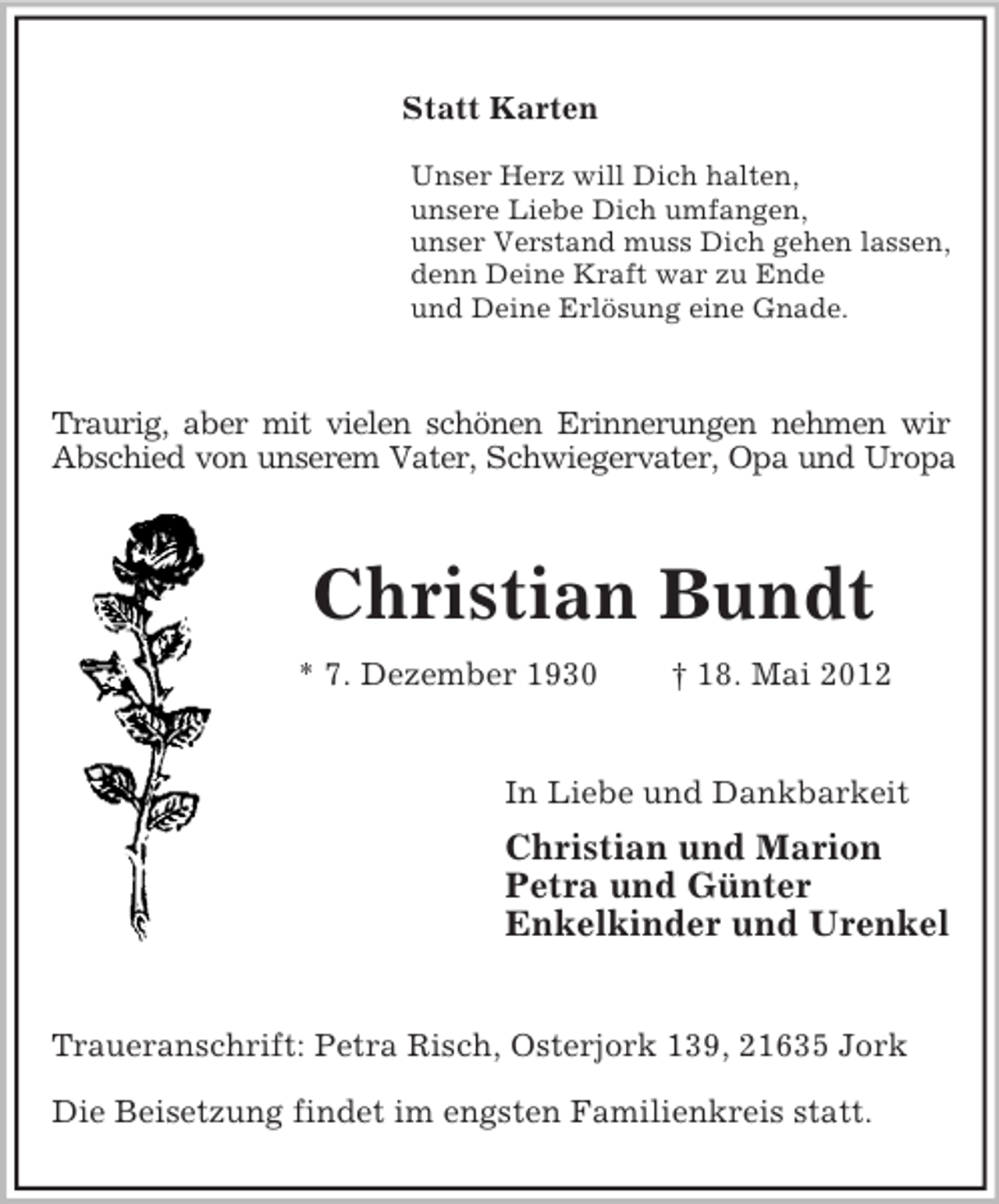 <p>Statt Karten<br />Unser Herz will Dich halten,<br />unsere Liebe Dich umfangen,<br />unser Verstand muss Dich gehen lassen,<br />denn Deine Kraft war zu Ende<br />und Deine Erlösung eine Gnade.</p><p>Traurig, aber mit vielen schönen Erinnerungen nehmen wir<br />Abschied von unserem Vater, Schwiegervater, Opa und Uropa</p><p>Christian Bundt<br />* 7. Dezember 1930</p><p>† 18. Mai 2012</p><p>In Liebe und Dankbarkeit</p><p>Christian und Marion<br />Petra und Günter<br />Enkelkinder und Urenkel</p><p>Traueranschrift: Petra Risch, Osterjork 139, 21635 Jork<br />Die Beisetzung findet im engsten Familienkreis statt.</p>