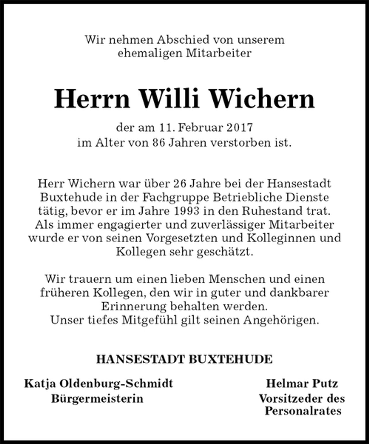 <p>Wir nehmen Abschied von unserem<br />ehemaligen Mitarbeiter<br />Herrn Willi Wichern<br />der am 11. Februar 2017<br />im Alter von 86 Jahren verstorben ist.<br />Herr Wichern war über 26 Jahre bei der Hansestadt Buxtehude in der Fachgruppe Betriebliche Dienste<br />tätig, bevor er im Jahre 1993 in den Ruhestand trat.<br />Als immer engagierter und zuverlässiger Mitarbeiter wurde er von seinen Vorgesetzten und Kolleginnen und Kollegen sehr geschätzt.</p><p>Wir trauern um einen lieben Menschen und einen<br />früheren Kollegen, den wir in guter und dankbarer<br />Erinnerung behalten werden.<br />Unser tiefes Mitgefühl gilt seinen Angehörigen.<br />HANSESTADT BUXTEHUDE</p><p>Katja Oldenburg-Schmidt Helmar Putz<br />Bürgermeisterin Vorsitzeder des<br />Personalrates</p>