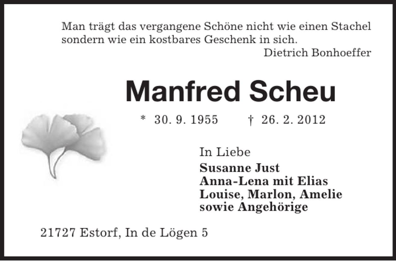 <p>Man trägt das vergangene Schöne nicht wie einen Stachel<br />sondern wie ein kostbares Geschenk in sich.<br />Dietrich Bonhoeffer<br />Manfred Scheu<br />* 30. 9. 1955 † 26. 2. 2012<br />In Liebe<br />Susanne Just<br />Anna-Lena mit Elias<br />Louise, Marlon, Amelie<br />sowie Angehörige<br />21727 Estorf, In de Lögen 5</p>