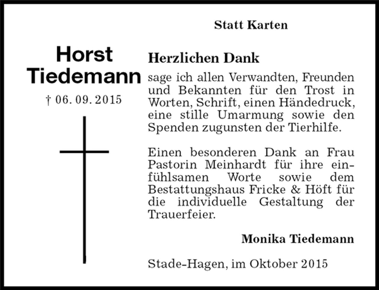 <p>Herzlichen Dank<br />sage ich allen Verwandten, Freunden und Bekannten für den Trost in Worten, Schrift, einen Händedruck, eine stille Umarmung sowie den Spenden zugunsten der Tierhilfe.</p>
<p>Einen besonderen Dank an Frau Pastorin Meinhardt für ihre einfühlsamen Worte sowie dem<br />Bestattungshaus Fricke &amp; Höft für die individuelle Gestaltung der Trauerfeier.<br />Horst<br />Tiedemann<br />† 06. 09. 2015<br />Statt Karten<br />Monika Tiedemann<br />Stade-Hagen, im Oktober 2015</p>