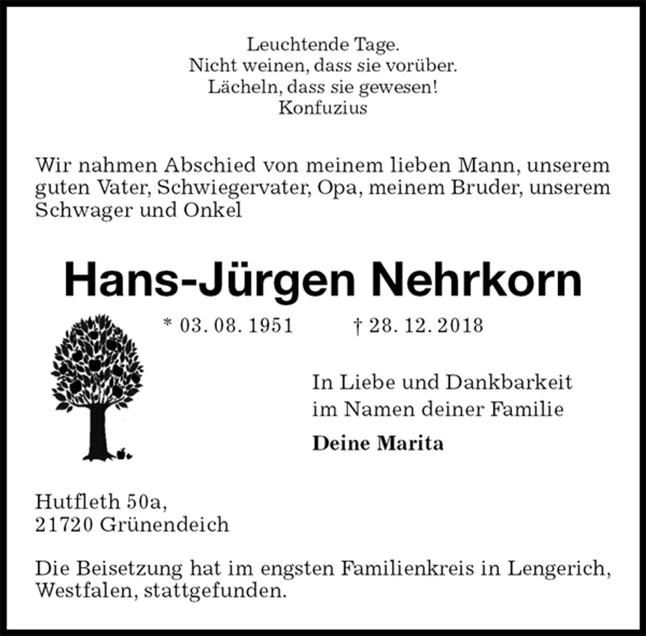 <p>Leuchtende Tage.<br />Nicht weinen, dass sie vorüber.<br />Lächeln, dass sie gewesen!<br />Konfuzius<br />Wir nahmen Abschied von meinem lieben Mann, unserem guten Vater, Schwiegervater, Opa, meinem Bruder, unserem Schwager und Onkel<br />Hans-Jürgen Nehrkorn<br />* 03. 08. 1951 † 28. 12. 2018<br />In Liebe und Dankbarkeit<br />im Namen deiner Familie<br />Deine Marita<br />Hutfleth 50a,<br />21720 Grünendeich</p><p>Die Beisetzung hat im engsten Familienkreis in Lengerich,<br />Westfalen, stattgefunden.</p>