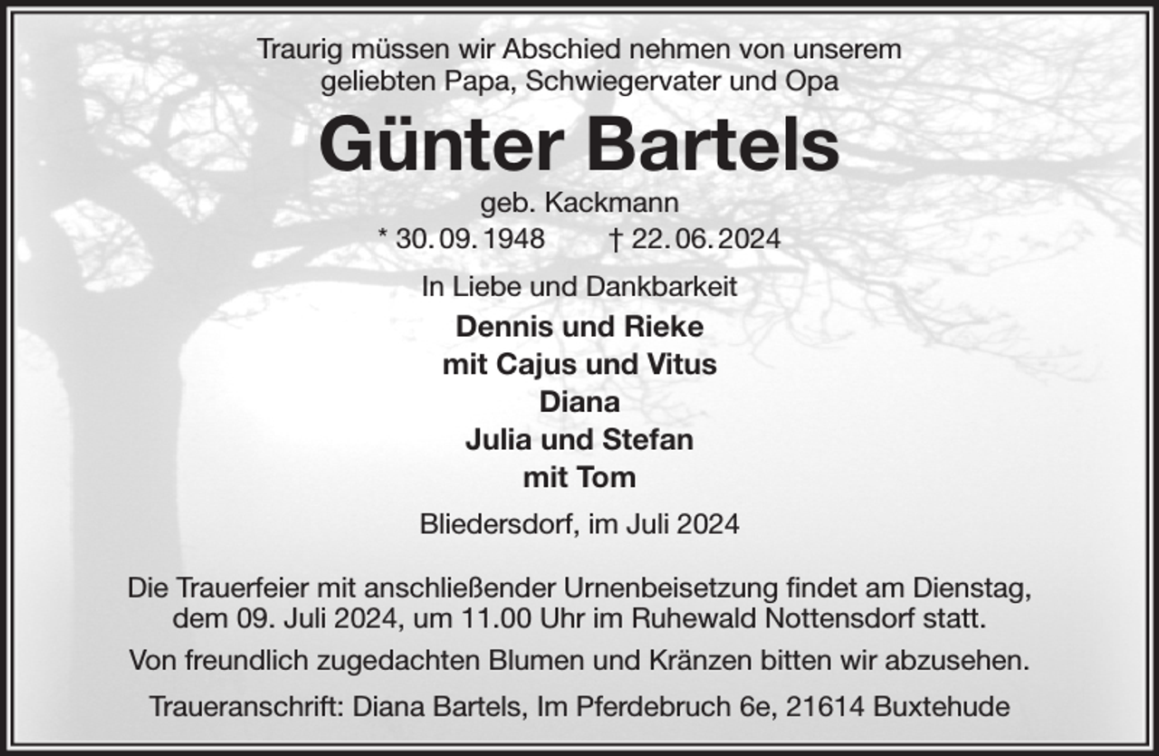 <p>Traurig müssen wir Abschied nehmen von unserem<br />geliebten Papa, Schwiegervater und Opa<br />Günter Bartels<br />geb. Kackmann<br />* 30. 09. 1948 † 22. 06. 2024<br />In Liebe und Dankbarkeit<br />Dennis und Rieke<br />mit Cajus und Vitus<br />Diana<br />Julia und Stefan<br />mit Tom<br />Bliedersdorf, im Juli 2024</p><p>Die Trauerfeier mit anschließender Urnenbeisetzung findet am Dienstag,<br />dem 09. Juli 2024, um 11.00 Uhr im Ruhewald Nottensdorf statt.<br />Von freundlich zugedachten Blumen und Kränzen bitten wir abzusehen.<br />Traueranschrift: Diana Bartels, Im Pferdebruch 6e, 21614 Buxtehude</p>