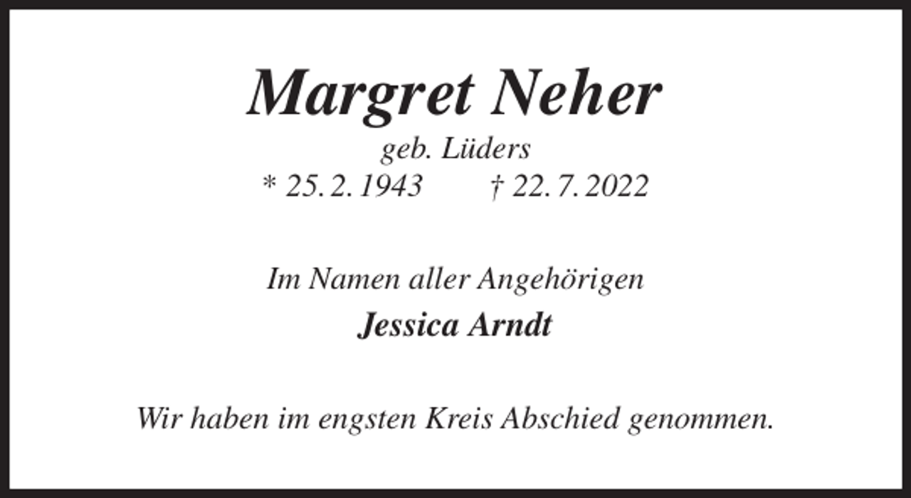 <p>Margret Neher<br />geb. Lüders<br />* 25. 2. 1943 † 22. 7. 2022<br />Im Namen aller Angehörigen<br />Jessica Arndt<br />Wir haben im engsten Kreis Abschied genommen.</p>
