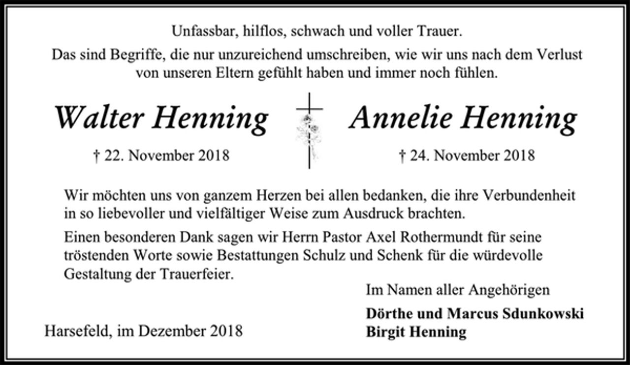 <p>Unfassbar, hilflos, schwach und voller Trauer.<br />Das sind Begriffe, die nur unzureichend umschreiben, wie wir uns nach dem Verlust von unseren Eltern gefühlt haben und immer noch fühlen.<br />Walter Henning Annelie Henning<br />† 22. November 2018 † 24. November 2018<br />Wir möchten uns von ganzem Herzen bei allen bedanken, die ihre Verbundenheit in so liebevoller und vielfältiger Weise zum Ausdruck brachten.<br />Einen besonderen Dank sagen wir Herrn Pastor Axel Rothermundt für seine tröstenden Worte sowie Bestattungen Schulz und Schenk für die würdevolle Gestaltung der Trauerfeier.<br />Im Namen aller Angehörigen<br />Dörthe und Marcus Sdunkowski<br />Birgit Henning<br />Harsefeld, im Dezember 2018</p>