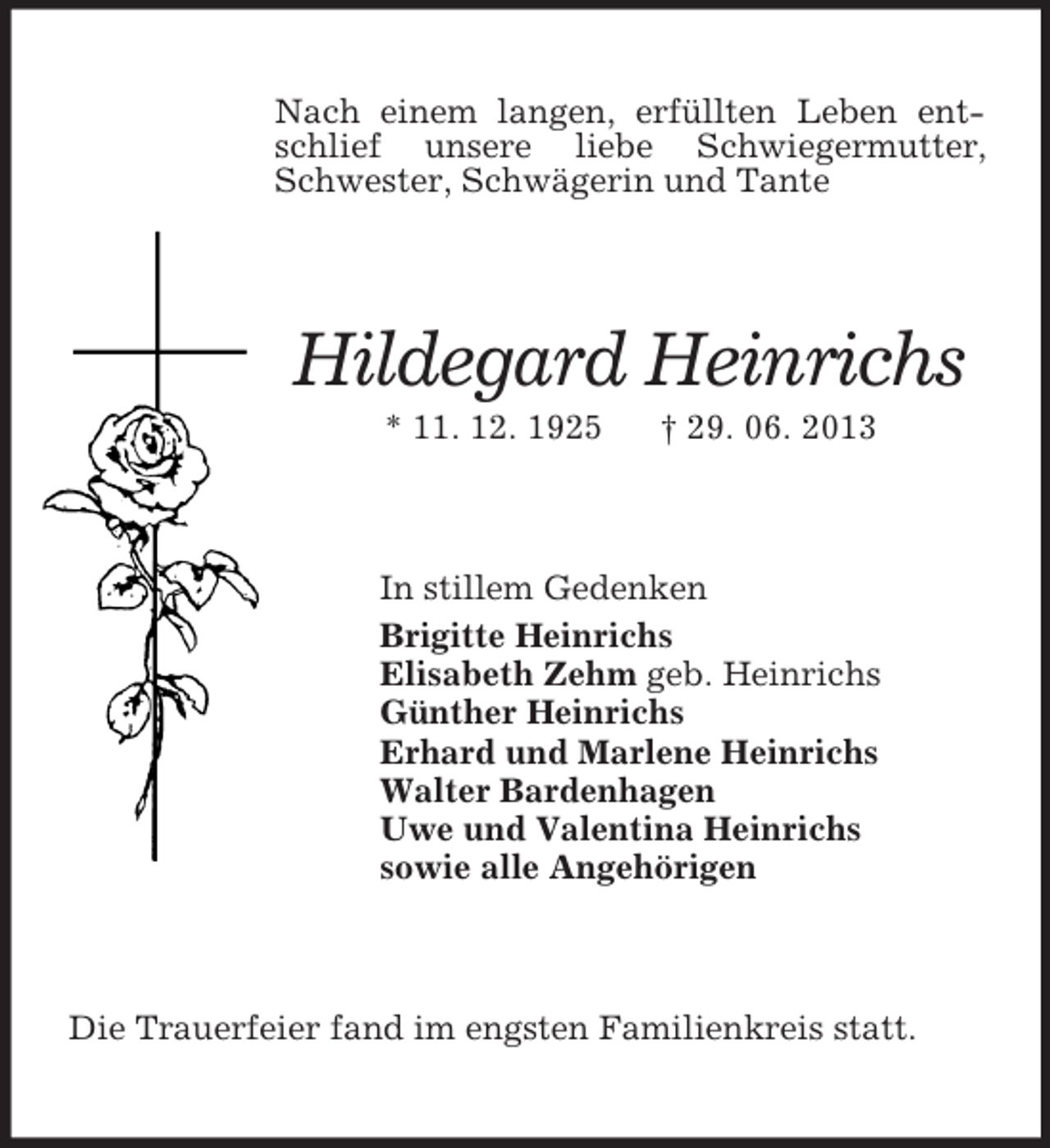 <p>Nach einem langen, erfüllten Leben entschlief unsere liebe Schwiegermutter, Schwester, Schwägerin und Tante<br />Hildegard Heinrichs<br />* 11. 12. 1925 † 29. 06. 2013<br />In stillem Gedenken<br />Brigitte Heinrichs<br />Elisabeth Zehm geb. Heinrichs<br />Günther Heinrichs<br />Erhard und Marlene Heinrichs<br />Walter Bardenhagen<br />Uwe und Valentina Heinrichs<br />sowie alle Angehörigen<br />Die Trauerfeier fand im engsten Familienkreis statt.</p>