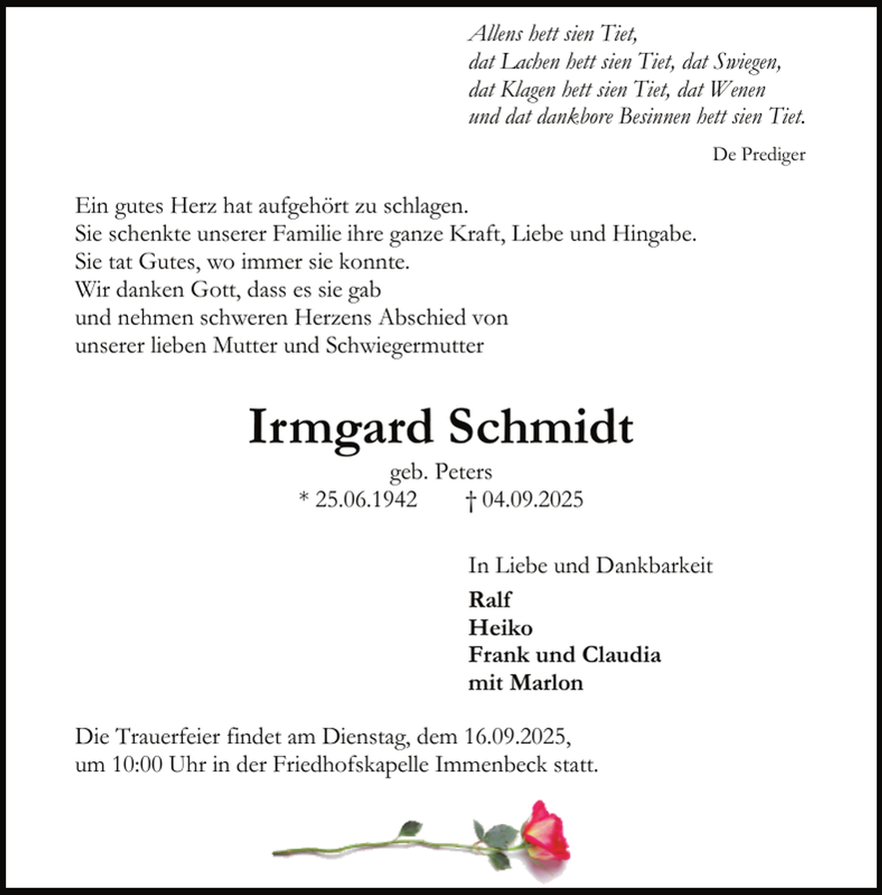 <p>Allens hett sien Tiet,<br />dat Lachen hett sien Tiet, dat Swiegen,<br />dat Klagen hett sien Tiet, dat Wenen<br />und dat dankbore Besinnen hett sien Tiet.<br />De Prediger</p><p>Ein gutes Herz hat aufgehört zu schlagen.<br />Sie schenkte unserer Familie ihre ganze Kraft, Liebe und Hingabe.<br />Sie tat Gutes, wo immer sie konnte.<br />Wir danken Gott, dass es sie gab<br />und nehmen schweren Herzens Abschied von<br />unserer lieben Mutter und Schwiegermutter</p><p>Irmgard Schmidt<br />geb. Peters<br />* 25.06.1942<br />† 04.09.2025</p><p>In Liebe und Dankbarkeit<br />Ralf<br />Heiko<br />Frank und Claudia<br />mit Marlon<br />Die Trauerfeier findet am Dienstag, dem 16.09.2025,<br />um 10:00 Uhr in der Friedhofskapelle Immenbeck statt.</p>