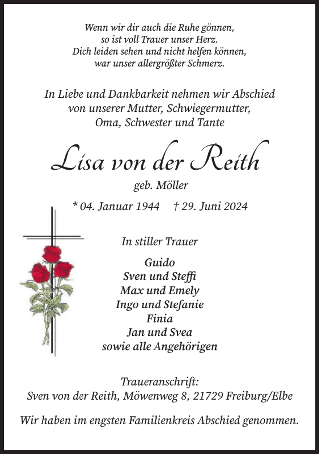 <p>Wenn wir dir auch die Ruhe gönnen,<br />so ist voll Trauer unser Herz.<br />Dich leiden sehen und nicht helfen können,<br />war unser allergrößter Schmerz.<br />In Liebe und Dankbarkeit nehmen wir Abschied von unserer<br />Mutter, Schwiegermutter, Oma, Schwester und Tante<br />Lisa von der Reith<br />geb. Möller<br />* 04. Januar 1944 † 29. Juni 2024<br />In stiller Trauer<br />Guido<br />Sven und Steffi<br />Max und Emely<br />Ingo und Stefanie<br />Finia<br />Jan und Svea<br />sowie alle Angehörigen<br />Traueranschrift:<br />Sven von der Reith, Möwenweg 8, 21729 Freiburg/Elbe<br />Wir haben im engsten Familienkreis Abschied genommen.</p>