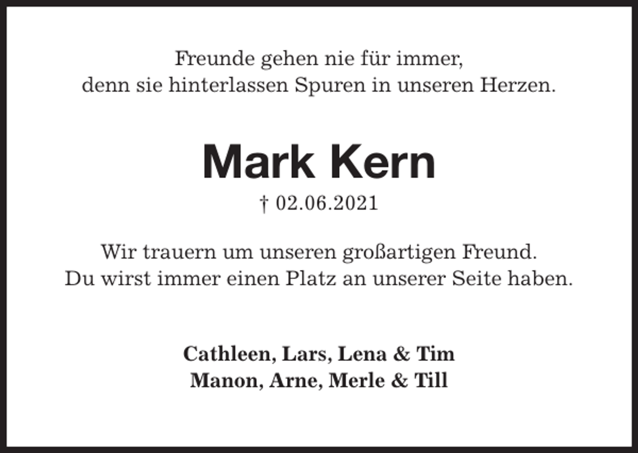 <p>Freunde gehen nie für immer,<br />denn sie hinterlassen Spuren in unseren Herzen.<br />Mark Kern<br />† 02.06.2021<br />Wir trauern um unseren großartigen Freund.<br />Du wirst immer einen Platz an unserer Seite haben.</p>
<p>Cathleen, Lars, Lena &amp; Tim<br />Manon, Arne, Merle &amp; Till</p>