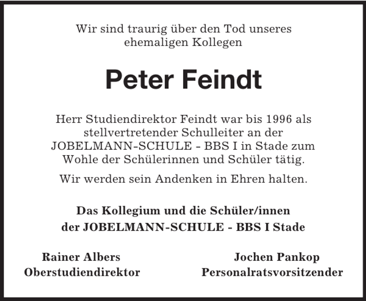 <p>Wir sind traurig über den Tod unseres<br />ehemaligen Kollegen<br />Peter Feindt<br />Herr Studiendirektor Feindt war bis 1996 als<br />stellvertretender Schulleiter an der<br />JOBELMANN-SCHULE - BBS I in Stade zum<br />Wohle der Schülerinnen und Schüler tätig.<br />Wir werden sein Andenken in Ehren halten.<br />Das Kollegium und die Schüler/innen<br />der JOBELMANN-SCHULE - BBS I Stade<br />Rainer Albers Jochen Pankop<br />Oberstudiendirektor Personalratsvorsitzender</p>