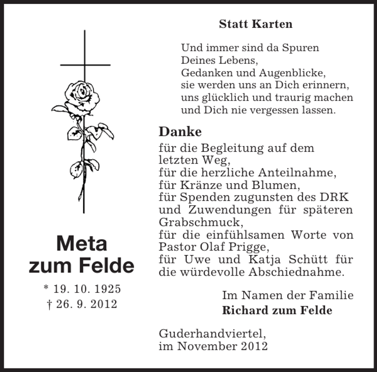 <p>Statt Karten<br />Und immer sind da Spuren<br />Deines Lebens,<br />Gedanken und Augenblicke,<br />sie werden uns an Dich erinnern,<br />uns glücklich und traurig machen<br />und Dich nie vergessen lassen.</p><p>Danke</p><p>Meta<br />zum Felde<br />* 19. 10. 1925<br />† 26. 9. 2012</p><p>für die Begleitung auf dem<br />letzten Weg,<br />für die herzliche Anteilnahme,<br />für Kränze und Blumen,<br />für Spenden zugunsten des DRK<br />und Zuwendungen für späteren<br />Grabschmuck,<br />für die einfühlsamen Worte von<br />Pastor Olaf Prigge,<br />für Uwe und Katja Schütt für<br />die würdevolle Abschiednahme.<br />Im Namen der Familie<br />Richard zum Felde<br />Guderhandviertel,<br />im November 2012</p>