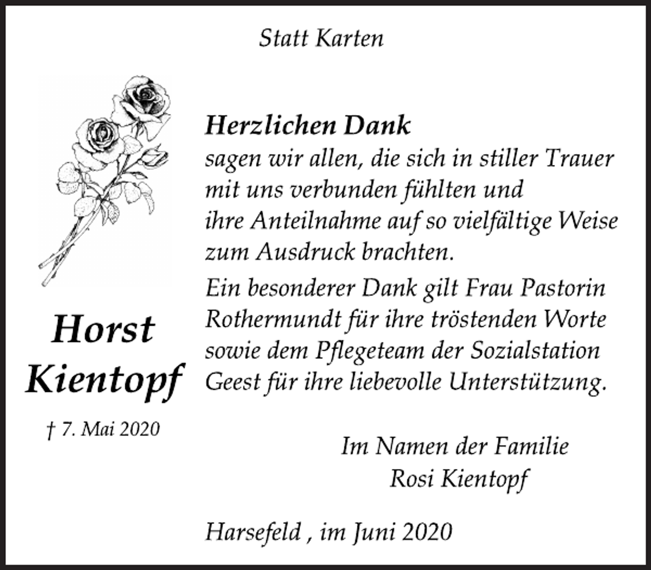 <p>Statt Karten<br />Horst<br />Kientopf<br />† 7. Mai 2020<br />Ein besonderer Dank gilt Frau Pastorin<br />Rothermundt für ihre tröstenden Worte<br />sowie dem Pflegeteam der Sozialstation<br />Geest für ihre liebevolle Unterstützung.<br />Herzlichen Dank<br />sagen wir allen, die sich in stiller Trauer<br />mit uns verbunden fühlten und<br />ihre Anteilnahme auf so vielfältige Weise<br />zum Ausdruck brachten.<br />Im Namen der Familie<br />Rosi Kientopf<br />Harsefeld , im Juni 2020</p>