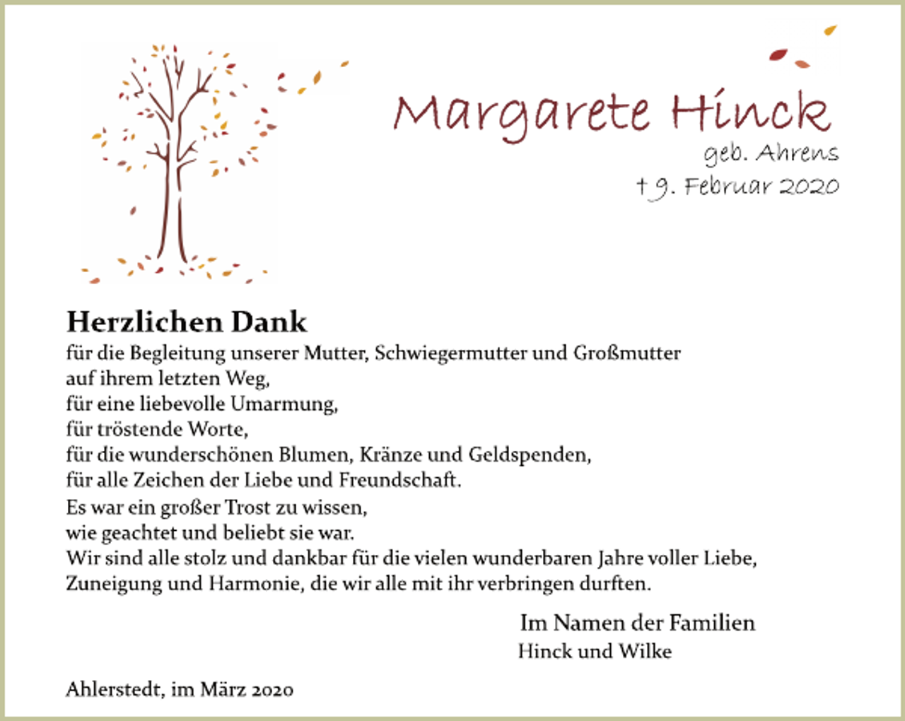 <p>Margarete Hinck<br />geb. Ahrens<br />+ 09. Februar 2020<br />Herzlichen Dank<br />für die Begleitung unserer Mutter, Schwiegermutter und Großmutter<br />auf ihrem letzten Weg,<br />für eine liebevolle Umarmung,<br />für tröstende Worte,<br />für die wunderschönen Blumen, Kränze und Geldspenden,<br />für alle Zeichen der Liebe und Freundschaft.<br />Es war ein großer Trost zu wissen,<br />wie geachtet und beliebt sie war.<br />Wir sind alle stolz und dankbar für die vielen wunderbaren Jahre voller Liebe,<br />Zuneigung und Harmonie, die wir alle mit ihr verbringen durften.<br />Im Namen der Familien<br />Hinck und Wilke<br />Ahlerstedt, im März 2020</p>