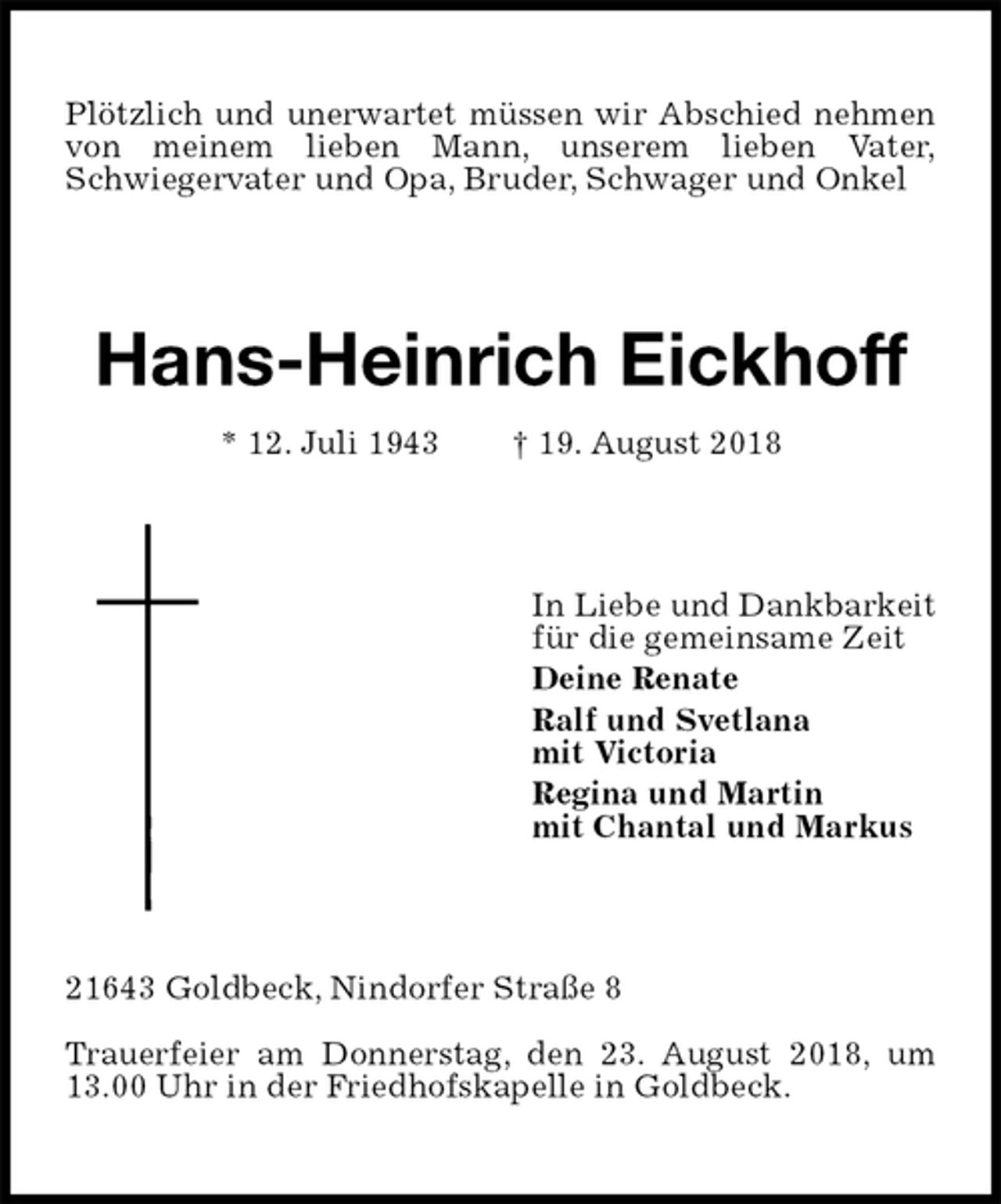 <p>Plötzlich und unerwartet müssen wir Abschied nehmen von meinem lieben Mann, unserem lieben Vater,<br />Schwiegervater und Opa, Bruder, Schwager und Onkel<br />Hans-Heinrich Eickhoff<br />* 12. Juli 1943 † 19. August 2018<br />In Liebe und Dankbarkeit<br />für die gemeinsame Zeit<br />Deine Renate<br />Ralf und Svetlana<br />mit Victoria<br />Regina und Martin<br />mit Chantal und Markus<br />21643 Goldbeck, Nindorfer Straße 8</p>
<p>Trauerfeier am Donnerstag, den 23. August 2018, um 13.00 Uhr in der Friedhofskapelle in Goldbeck.</p>